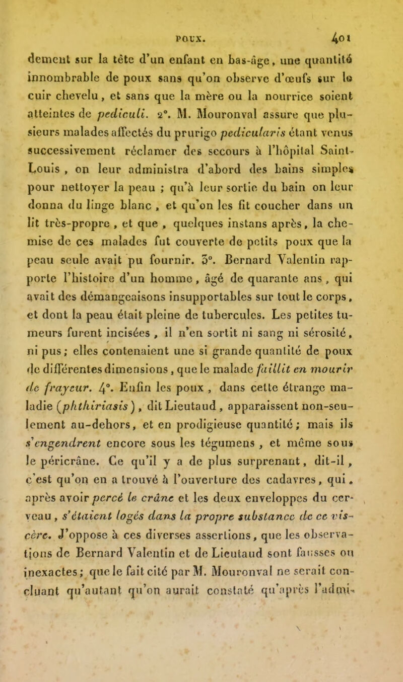 dément sur la tête d'un enfant en bas-âge, une quantité innombrable de poux sans qu'on observe d'oeufs sur le cuir chevelu, et sans que la mère ou la nourrice soient atteintes de pediculi. u. M. Mouronval assure que plu- sieurs malades affectés du prurigo pedicularis étant venus successivement réclamer des secours a l'hôpital Saint- Louis , on leur administra d'abord des bains simple* pour nettoyer la peau ; qu'à leur sortie du bain on leur donna du linge blanc , et qu'on les fit coucher dans un lit très-propre , et que , quelques instans après, la che- mise de ces malades fut couverte de petits poux que la peau seule avait pu fournir. 5°. Bernard Valenlin rap- porte l'histoire d'un homme, âgé de quarante ans , qui avait des démangeaisons insupportables sur tout le corps, et dont la peau était pleine de tubercules. Les petites tu- meurs furent incisées , il n'en sortit ni sang ni sérosité, ni pus; elles contenaient une si grande quantité de poux de différentes dimensions, que le malade faillît en mourir de frayeur. 4°. Enfin les poux , dans celle étrange ma- ladie (phthiriasis), dil Lieutaud , apparaissent non-seu- lement au-dehors, et en prodigieuse quantité; mais ils s engendrent encore sous les tégumens J et même sou» le péricrâne. Ce qu'il y a de plus surprenant, dit-il, c'est qu'on en a trouvé a l'ouverture des cadavres, qui. après avoir percé le crâne et les deux enveloppes du cer- veau , s'étaient logés dans la propre substance de ce vis- cère. J'oppose à ces diverses assertions, que les observa- tions de Bernard Valenlin et de Lieutaud sont fausses ou inexactes ; que le fait cité par M. Mouronval ne serait con- cluant qu'autant qu'on aurait constaté qu'après l'admis \