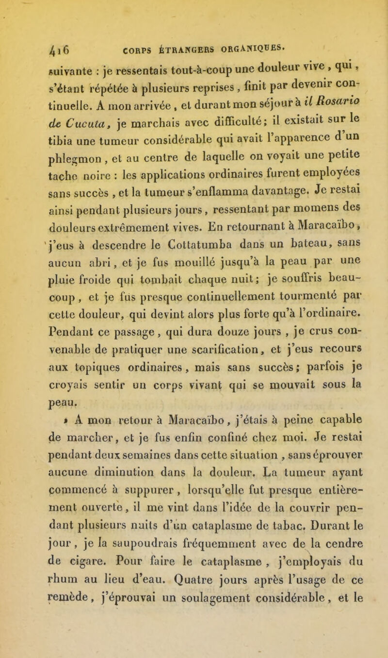 suivante : je ressentais tout-à-coup une douleur vive , qui, s'étant répétée à plusieurs reprises , finit par devenir con- tinuelle. A mon arrivée , et durant mon séjour à il Rosano de Cucuta, je marchais avec difficulté; il existait sur le tibia une tumeur considérable qui avait l'apparence d'un phlegmon, et au centre de laquelle on voyait une petite tache noire : les applications ordinaires furent employées sans succès , et la tumeur s'enflamma davantage. Je restai ainsi pendant plusieurs jours, ressentant par momens des douleurs extrêmement vives. En retournant à Maracaïbo, j'eus à descendre le Cottatumba dans un bateau, sans aucun abri, et je fus mouillé jusqu'à la peau par une pluie froide qui tombait chaque nuit; je souffris beau- coup , et je fus presque continuellement tourmenté par cette douleur, qui devint alors plus forte qu'à l'ordinaire. Pendant ce passage, qui dura douze jours , je crus con- venable de pratiquer une scarification, et j'eus recours aux topiques ordinaires, mais sans succès ; parfois je croyais sentir un corps vivant qui se mouvait sous la peau. » A mon retour à Maracaïbo, j'étais à peine capable de marcher, et je fus enfin confiné chez moi. Je restai pendant deux semaines dans cette situation , sans éprouver aucune diminution dans la douleur. La tumeur ayant commencé à suppurer , lorsqu'elle fut presque entière- ment ouverte, il me vint dans l'idée de la couvrir pen- dant plusieurs nuits d'un cataplasme de tabac. Durant le jour, je la saupoudrais fréquemment avec de la cendre de cigare. Pour faire le cataplasme , j'employais du rhum au lieu d'eau. Quatre jours après l'usage de ce remède, j'éprouvai un soulagement considérable, et le