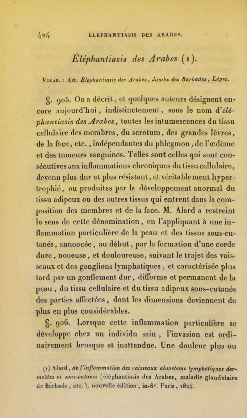 Éléphantiasis des Arabes (1). Voc*b. : Art. Etépltantiasis des Arabes, Jambe des Barbades, Lèpre. §. qoô. On a décrit, et quelques auteurs désignent en- core aujourd'hui, indistinctement, sous le nom à'élé- phantiasis des Arabes, toutes les intumescences du tissu cellulaire des membres, du scrotum, des grandes lèvres, de la face, etc., indépendantes du phlegmon, de l'œdème et des tumeurs sanguines. Telles sont celles qui sont con- sécutives anx inflammations chroniques du tissu cellulaire, devenu plus dur et plus résistant, et véritablement hyper- trophié, ou produites par la développement anormal du tissu adipeux ou des autres tissus qui entrent dans la com- position des membres et de la face. M. Alard a restreint le sens de cette dénomination , en l'appliquant à une in- flammation particulière de la peau et des tissus sous-cu- tanés , annoncée, au début, par la formation d'une corde dure , noueuse, et douloureuse, suivant le trajet des vais- seaux et des ganglions lymphatiques , et caractérisée plus tard par un gonflement dur , difforme et permanent de la peau , du tissu cellulaire et du tissu adipeux sous-cutanés des parties affectées, dont les dimensions deviennent de plus en plus considérables. §. 906. Lorsque cette inflammation particulière se développe chez un individu sain , l'invasion est ordi- nairement brusque et inattendue. Une douleur plus ou (i) Alard, de l'inflammation des vaisseaux absorbons lymphatiques der- moïdes el sons-cutanes ( éléphantiasis des Arabes, maladie glandulaire de Barbade , etc. ), nouvelle édition , in-8». Paris , i8a4-