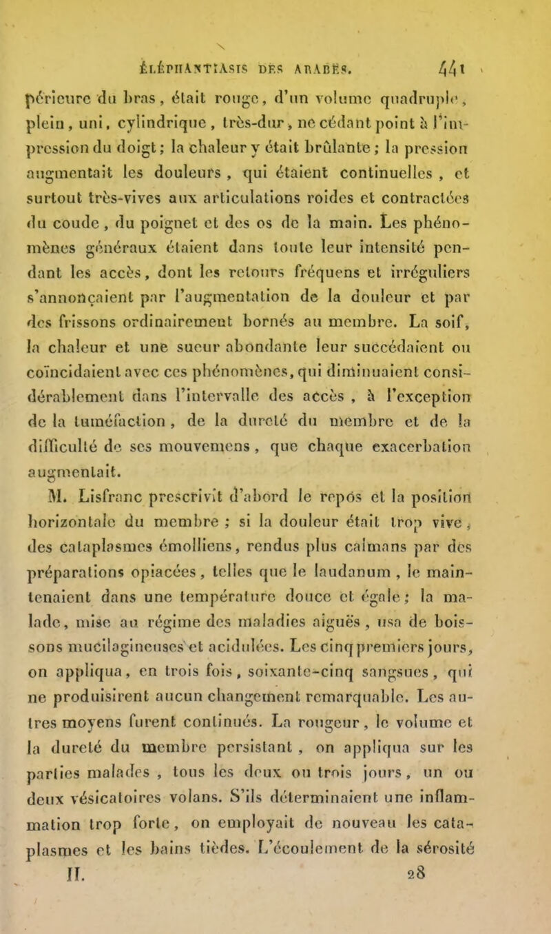 péricurc du bras, ëlait rouge, d'un volume quadruple* plein, uni, cylindrique, très-dur » ne cédant point à l*ini pression du doigt; la chaleur y était brûlante; la pression augmentait les douleurs , qui étaient continuelles , et surtout très-vives aux articulations roides et contractées du coude, du poignet et des os de la main. Les phéno- mènes généraux étaient dans loule leur intensité pen- dant les accès, dont les retours fréquens et irréguliers s'annonçaient par l'augmentation de la douleur et par dos frissons ordinairement bornés au membre. La soif, la chaleur et une sueur abondante leur succédaient ou coïncidaient avec ces phénomènes, qui diminuaient consi- dérablement dans l'intervalle des accès , à l'exception de la tuméfaction , de la durelé du membre et de !;i difficulté de ses mouvemens , que chaque exacerbation augmentait. M. Lisfranc prescrivit d'abord le repos et la position horizontale du membre ; si la douleur était trop vive , des cataplasmes émollicns, rendus plus caïmans par des préparations opiacées, telles que le laudanum , le main- tenaient dans une température douce et égale,* la ma- lade, mise au régime des maladies aiguës , usa de bois- sons mucilagineuses et acidulées. Les cinq premiers jours, on appliqua, en trois fois, soixanlc-cinq sangsues, qui ne produisirent aucun changement remarquable. Les au- tres moyens furent continués. La rougeur, le volume et la dureté du membre persistant , on appliqua sur les parties malades , tous les deux ou trois jours, un ou deux vésicatoircs volans. S'ils déterminaient une inflam- mation trop forte , on employait de nouveau les cata- plasmes et les bains tièdes. L'écoulement de la sérosité IL 28