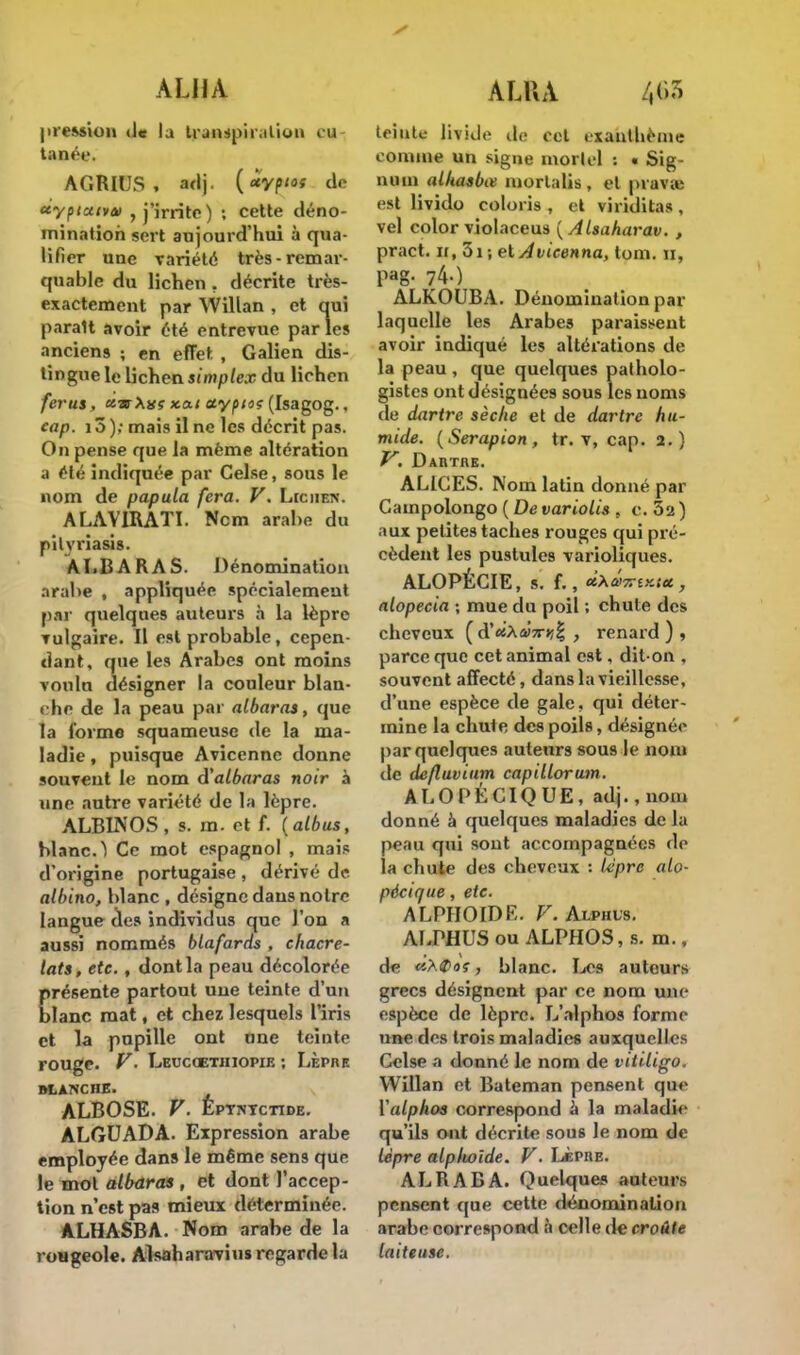 ALHA A LU A pression d« la transpiration (ai tanée. AGRIUS , adj. (xyptos de «y/ua<va> , j'irrite) ; cette déno- mination sert aujourd'hui à qua- lifier une variété très-remar- quable du lichen , décrite très- exactement par Willan , et qui paraît avoir été entrevue parles anciens ; en effet , Galien dis- lingue le lichen simplex du lichen férus, «.tbx.o.1 ctypioç (Isagog., cap. 13 ); mais il ne les décrit pas. On pense que la même altération a été indiquée par Celse, sous le nom de papula fera. V. Lichen. ALAVIRATI. Ncm arabe du pityriasis. ALBARAS. Dénomination arabe , appliquée spécialement par quelques auteurs à la lèpre vulgaire. Il est probable, cepen- dant, que les Arabes ont moins voulu désigner la couleur blan- che de la peau par albaras, que la forme squameuse de la ma- ladie , puisque Avicenne donne souvent le nom d'albaras noir à une autre variété de la lèpre. ALBINOS, s. m. et f. {albus, blanc.) Ce mot espagnol , mais d'origine portugaise , dérivé de alhino, blanc , désigne dans notre langue des individus que l'on a aussi nommés blafards , chacre- lats, etc. , dont la peau décolorée présente partout une teinte d'un blanc mat, et chez lesquels l'iris et la pupille ont une teinte rouge. V. Leucoethiopie ; Lèpre M.ANCHE. ALBOSE. V. Eptntctide. ALGUADA. Expression arabe employée dans le même sens que le mot albaras , et dont l'accep- tion n'est pas mieux déterminée. A.LHASBA. Nom arabe de la rougeole. Alsaharavius regarde la teinte livide de cet exanthème comme un signe morlel : i Sig- iniui alkasbœ inorlalis, et pravve est livido coloris , et viridilas, vel color violaceus {Alsaharav. , pract. ii, 51; et Avicenna, lom. n, Pag- 740 ALKOUBA. Dénomination par laquelle les Arabes paraissent avoir indiqué les altérations de la peau , que quelques patholo- gistes ont désignées sous les noms de dartre sèche et de dartre hu- mide. (Serapion, tr. v, cap. 2.) V. Dartre. ALICES. Nom latin donné par Campolongo ( De variolis , c. 5a) aux petites taches rouges qui pré- cèdent les pustules varioliques. ALOPÉCIE, s. f. alopecia ; mue du poil ; chute des cheveux (d'«Aa!7r>î| , renard), parce que cet animal est, dit-on , souvent affecté, dans la vieillesse, d'une espèce de gale, qui déter- mine la chute des poils, désignée par quelques auteurs sous le nom de de/luvium capillorum. ALOPÉCIQUE, adj.,nom donné à quelques maladies de la peau qui sont accompagnées de la chute des cheveux : lèpre alo- pécique, etc. ALPHOIDE. V. âxphus. ALPHUS ou ALPHOS, s. m., d« aï.Qos, blanc. Les auteurs grecs désignent par ce nom une espèce de lèpre. L'alphos forme une des trois maladies auxquelles Celse a donné le nom de vitiligo. Willan et Bateman pensent que Valphos correspond a la maladie qu'ils ont décrite sous le nom de lèpre alplwlde. V. Lèpre. ALRABA. Quelques auteurs pensent que cette dénomination arabe correspond à celle de croûte laiteuse.