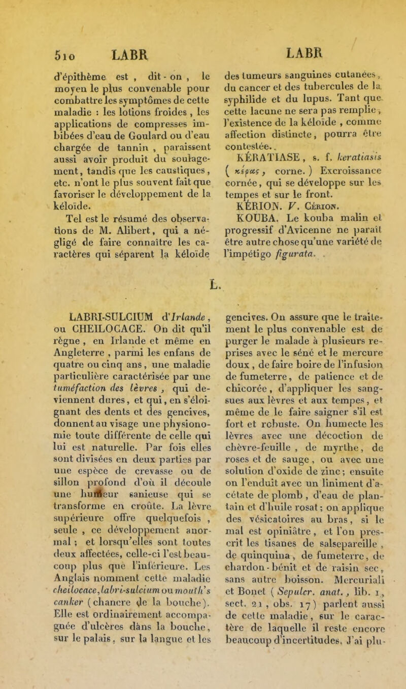 5io LABR LABR d'épithème est , dit - on , le moyen le plus convenable pour combattre les symptômes de cette maladie : les lotions froides , les applications de compresses im- bibées d'eau de Goulard ou d'eau chargée de tannin , paraissent aussi avoir produit du soulage- ment, tandis cpie les caustiques, etc. n'ont le plus souvent fait que favoriser le développement de la kéloide. Tel est le résumé des observa- tions de M. Alibert, qui a né- gligé de faire connaître les ca- ractères qui séparent la kéloide des tumeurs sanguines cutanées du cancer et des tubercules de la syphilide et du lupus. Tant que cette lacune ne sera pas remplie , l'existence de la kéloide , comme affection distincte, pourra être contestée.. KÉUATIASE, s. f. keratiatia ( Kifetç, corne. ) Excroissance cornée, qui se développe sur lu* tempes et sur le front. KÉRION. V. Cérion. KOUBA. Le kouba malin el progressif d'Avicenne ne parait être autre chose qu'une variété de l'impétigo figurata L. LABRI-SULCIUM d'Irlande, ou CHEILOCACE. On dit qu'il règne , en Irlande et même en Angleterre , parmi les enfans de quatre ou cinq ans, une maladie particulière caractérisée par une tuméfaction des lèvres , qui de- viennent dures, et qui, en s'éloi- gnant des dents et des gencives, donnent au visage une physiono- mie toute différente de celle qui lui est naturelle. Par fois elles sont divisées en deux parties par une espèce de crevasse ou de sillon profond d'où il découle une hu£eur sanicuse qui se transforme en croûte. La lèvre supérieure offre quelquefois , seule , ce développement anor- mal ; et lorsqu'elles sont toutes deux alîectées, celle-ci l'est beau- cou p plus que l'inférieure. Les Anglais nomment cette maladie clieilocacejabri-sulcium ou mauth's canker (chancre de la bouche). Elle est ordinairement accompa- gnée d'ulcères dàns la bouche, sur le palais, sur la langue et les gencives. On assure que le traite- ment le plus convenable est de purger le malade à plusieurs re- prises avec le séné et le mercure doux , de faire boire de l'infusion defumeterre, de patience et de chicorée, d'appliquer les sang- sues aux lèvres et aux tempes, et même de le faire saigner s'il est fort et robuste. On humecte les lèvres avec une décoction de chèvre-feuille , de myrthe, de roses et de sauge , ou avec une solution d'oxide de zinc ; ensuite on l'enduit avec un Uniment d'a- cétate de plomb , d'eau de plan- tain et d'huile rosat; on applique des vésicaloires au bras, si le. mal est opiniâtre, et l'on pres- crit les tisanes de salsepareille . de quinquina, de fumelerre. de chardon - bénit et de raisin sec, sans autre boisson. Mercuriali et Bonct ( Seputcr. anat., lit), i, sect. 21 , obs. 17) parlent aussi de celle maladie, 6ur le carac- tère de laquelle il reste encore beaucoup d'incertitudes. J'ai plu