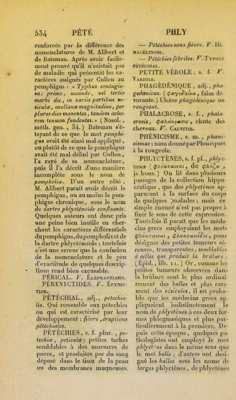 f 634 PÉTti renforcée par la différence des nomenclatures de M. Alibert et de Bateman. Après avoir facile- ment prouvé qu'il n'existait pas de maladie qui présentât les ca- ractères assignés par Cullen au pemphigus : « Typhus contagio- $a; primo, secundo, vel tertio morbi die, in variis partibus ve- siculœ, avellanas magnitudine, per ptures dies manentes, tandem acho- rem tenuem fundentes. » ( Nosol. , méth. geu. , 54. ) Bateman s'é- tayant de ce que le mot pemphi- gus avait été ainsi mal appliqué , ou plutôt de ce que le pemphigus avait été mal défini par Gullen, l'a rayé de sa nomenclature, puis il l'a décrit d'une manière incomplète sous le nom de pompholix. D'un autre côté , M. Alibert parait avoir décrit le pemphigus, ou au moins le pem- phigus chronique, sous le nom de dartre phlyeténoide confidente. Quelques auteurs ont donc pris une peine bien inutile en cher- chant les caractères différentiels dupemphigus,dupompholixetde la dartre phlyeténoide ; toutefois c'est une erreur que la confusion de la nomenclature et le peu d'exactitude de quelques descrip- tions rend bien excusable. PÉIUCAL. V. Éléphaatiasis. PÉRYNÏCTIDES. V. Éptnic- T1DE. PÉTÉCHIAL, adj., petechia- lis. Qui ressemble aux pétechies ou qui est caractérisé par leur développement ; fièvre , éruptions pétéchiales. PÉTECHIES , s. f. plur. , pc- techiœ , peticulœ : petites taches semblables à des morsures de puces, et produites par du sang déposé dans le tissu de la peau ou des membranes muqueuses. PHLY — Pétéc/ues sans fièvre. V. Ht MACELDfOSE. — Pétéchies fébriles. VïTïjMJQS PÉTÉCHIAL. PETITE VÉROLE , s. f. V Variole. PHAGÉDÉMQUE , adj., pha- gedœnicus. ( Çaye<ht/vos, faim dé- vorante.) Ulcère phagédénique ou rongeant. PHALACROSE, s. f., phala- erosis, ÇaXctKcmTiç, chute des cheveux. V. Calvitib. PHÉNICISME, s. m. , phœni- cismus -, nom donné par Ploucquel- à la rougeole. PIILÎCTÈNES, s. f. pl., phlyc- tœnœ {<pXvx.Tcti*cii, de <pAv£a> , je bous. ) On lit dans plusieurs passages de la collection hippo cratique , que des pldyctènes ap- parurent à la surface du corps de quelques [malades ; mais ce simple énoncé n'est pas propre à fixer le sens de cette expression. Toutefois il paraît que les méde cins grecs employaient les mots (pXvy-rciivcil , ÇhUKrcitvl^iç , pour désigner des petites tumeurs sé- reuses, transparentes, semblables à celles que produit la brûlure , ( Épid., lib. n.) Or, comme les petites tumeurs observées dans la brûlure sont le plus ordinai reiuenl des bulles et plus rare ment des vésicules, il est proba- ble que ies médecins grecs ap pliquaient indistinctement le nom de pldyctènes à ces deux for mes pblegmasiques et plus par- ticulièrement à la première. De puis cette époque, quelques pa thologistes ont employé le mot phlyct- ne dans le même sens que le mol bulle ; d'autres ont desi- gné les bulles sous les noms de larges phlyelènes , de phlvclènes