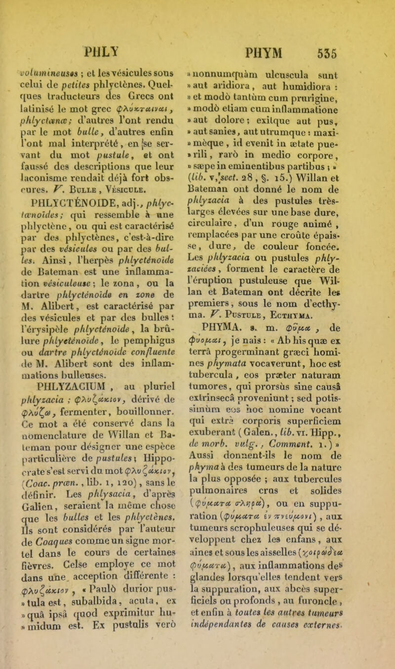 PULY Lulumtneusês ; et les vésicules sous celui de petites phlyctènes. Quel- ques traducteurs des Grecs ont latinisé le mot grec <pxi>x.Tcuvctt, phlyctancc ; d'autres l'ont rendu par le mot bulle, d'autres enlin l'ont mal interprété , en [se ser- vant du mot pustule, «t ont faussé des descriptions que leur laconisme rendait déjà fort obs- cures. V. Bulle , Vésicule. PHLYCTÉNOIDE, adj., phlyc lanoïdes; qui ressemble a une plilyctène, ou qui est caractérisé par des phlyctènes, c'est-à-dire par des vésicules ou par des bul- les. Ainsi, l'herpès phlyeténoide de Bateman est une inflamma- tion vésiculeuse ; le zona , ou la dartre phlyeténoide en zone de M. Alibert, est caractérisé par des vésicules et par des bulles '. l'érysîpèle phlyeténoide, la brû- lure phlyeténoide, le pemphigus ou dartre phlyeténoide confluente de M. Alibert sont des inflam- mations huileuses. PHLYZACIUM , au pluriel phlyzacia ; Çùul^àx.tov, dérivé de ipAw'Çû), fermenter, bouillonner. Ce mot a été conservé dans la nomenclature de VVillan et Ba- ie man pour désigner une espèce particulière de pustules \ Hippo- orate s'est servi du mot (pXv^UKtav, Coac. prœn. , lib. 1, 120), sans le définir. Les phlysacia, d'après Galien, seraient la même chose que les bulles et les phlyctènes. Us sont considérés par l'auteur de Coaques comme un signe mor- tel dans le cours de certaines fièvres. Celse employé ce mot dans une acception différente : (pXvÇc&Kiov , « Paulô durior pus- «tulaest, subalbida, acuta, ex >quâ ipsà quod exprimilur hu- . midum est. Ex pustulis vero PHYM 535 » uonnumquàm ulcuscula suai » aut aridiora , aut humidiora : » et modo lanlùm cum prurigine, * modo eliam cuminflammatione »aut dolore; exilque aut pus, • autsanies, aut utrumque : ma si » mèque , id evenit in aetate pue- » rili, rarô in medio corpore, » sa;pe in eminentibus partibus \ » {Lib. v,W 28 , §. i5.) Willan et Bateman ont donné le nom de phlyzacia à des pustules très- larges élevées sur une base dure, circulaire, d'un rouge animé , remplacées par une croûte épais- se , d ure, de couleur foncée. Les phlyzacia ou pustules phly- zacices, forment le caractère de l'éruption pustuleuse que Wil- lan et Bateman ont décrite les premiers, sous le nom d'ecthy- ma. V. Pustule, Ecthyma. PHYMA. 9. m. Qïpcc , de (puoftui, je nais : « Ab his quae ex terra progerminant grajci homi- nes phymata vocaverunt, hoc est tubercula , eos praeter naturam tumores, qui prorsùs sine causa extrinsecâ proveniunt ; sed potis- siinùm c.js hoc nomine vocant qui extr:! corporis superficiem exubérant ( Galen., lib. vr. Hipp., de morb. vv.lg. . Comment. 1.)» Aussi donnent-ils le nom de phymah des tumeurs de la nature la plus opposée ; «aux tubercules pulmonaires crus et solides {Çvftxra crépit), ou en suppu- ration {(ptiftUTct ii 7rviùtut}vi) , aux tumeurs scrophuleuses qui se dé- veloppent chez les enfans, aux aines et sous les aisselles (^«xp»^iu. qivfcctrtt), aux inflammations des glandes lorsqu'elles tendent vers la suppuration, aux abcès super- ficiels ou profonds , au furoncle , et enfin à toutes les autres tumeurs indépendantes de causes externes