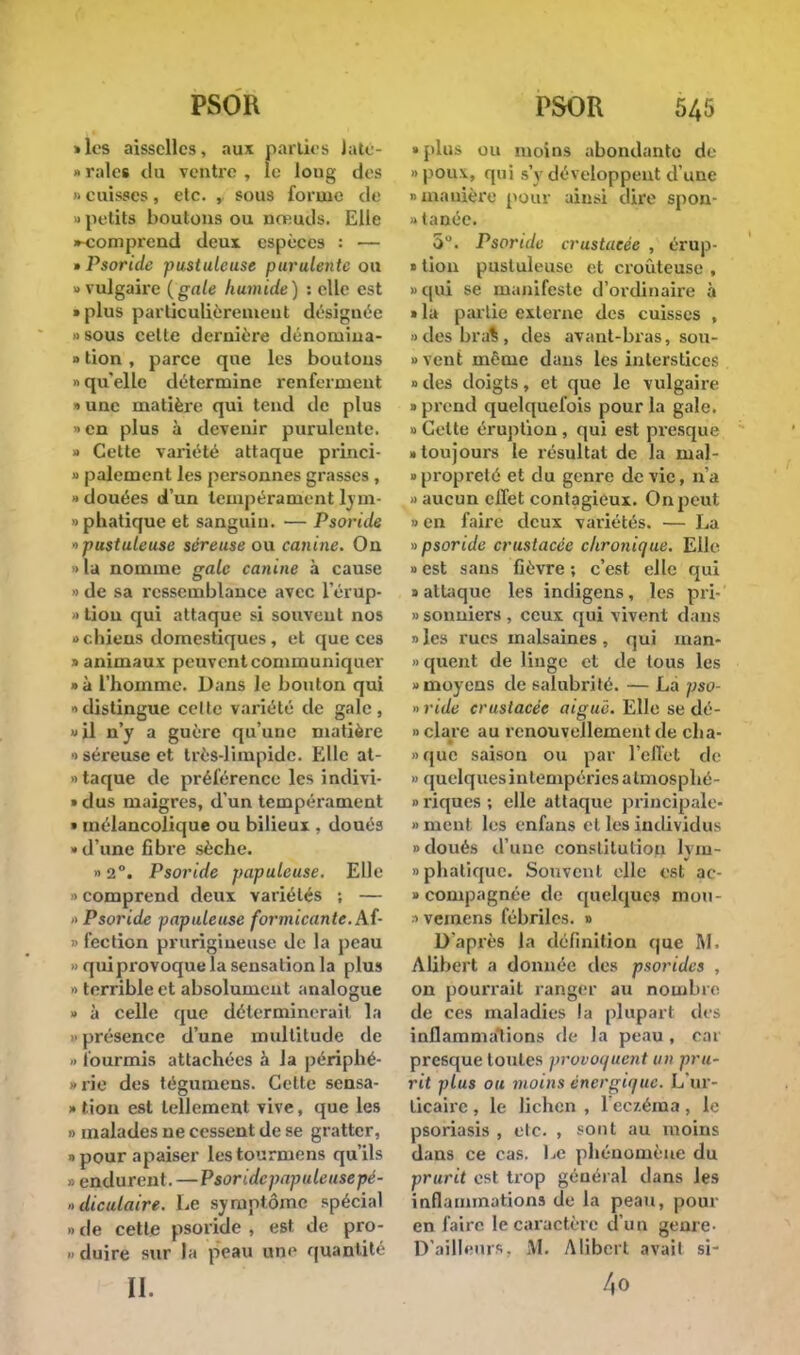 «les aisselles, aux parties Jatc- » raies du ventre , le loug des 1 cuisses, etc. , sous forme de • petits boutons ou nœuds. Elle •-comprend deux espèces : — » Psoride pustuleuse purulente ou » vulgaire {gale humide) : elle est » plus particulièrement désignée » sous celte dernière dénomina- » tion , parce que les boutons 'qu'elle détermine renferment t une matière qui tend de plus » en plus à devenir purulente. » Cette variété attaque princi- » paiement les personnes grasses , douées d'un tempérament lvin- itiatique et sanguin. — Psoride «pustuleuse séreuse ou canine. On > la nomme gale canine à cause » de sa ressemblance avec l'érup- » tion qui attaque si souvent nos ■> chiens domestiques, et que ces » animaux peuvent communiquer »à l'homme. Dans le bouton qui distingue celte variété de gale, » il n'y a guère qu'une matière •1 séreuse et très-limpide. Elle at- ntaque de préférence les indivi- »dus maigres, d'un tempérament « mélancolique ou bilieux , doués «d'une fibre sèche. » 2°. Psoride papuleuse. Elle > comprend deux variétés ; — <> Psoride papuleuse formicante.M- » fection prurigineuse de la peau >< quiprovoque la sensation la plus •> terrible et absolument analogue » à celle que déterminerait la i> présence d'une multitude de » fourmis attachées à Ja périphé- » rie des tégumens. Celte sensa- » tion est tellement vive, que les » malades ne cessent de se gratter, » pour apaiser les tournions qu'ils » endurent. — P soride papule use pé- ■>diculaire. Le symptôme spécial » de cette psoride , est de pro- » duire sur la peau une quantité II. » plus ou moins abondante de »pou\, qui s'y développent d'une «manière pour ainsi dire spon- tanée. 5°. Psortdc crustaeée , érup- » tion pustuleuse et croûteuse , » cpii se manifeste d'ordinaire à • la partie externe des cuisses , »desbra%, des avant-bras, sou- »vent môme dans les interstices » des doigts, et que le vulgaire » prend quelquefois pour la gale. » Celte éruption , qui est presque » toujours le résultat de la mal- » propreté et du genre dévie, n'a <> aucun effet contagieux. On peut » en faire deux variétés. — La » psoride crustaeée chronique. Elle » est sans fièvre ; c'est elle qui » atUique les indigens, les pri- » sonniers , ceux qui vivent dans » les rues malsaines , qui man- quent de linge et de tous les «moyens de salubrité. — La pso- » ride crustaeée aiguë. Elle se dé- » claie au renouvellement de cha- »quc saison ou par l'effet de • quelques intempéries almosphé- » riques ; elle attaque principale- » ment les enfans et les individus «doués d'une constitution lvm- «phatique. Souvent elle est ac- » compagnée de quelques mon- > vemens fébriles. » D'après la définition que RI, Alibert a donnée des psorides , on pourrait ranger au nombre de ces maladies la [dupait des inflammations de la peau , car presque toutes provoquent un pru- rit plus ou moins énergique. L'ur- ticaire , le lichen , l'eczéma, le psoriasis , etc. , sont au moins dans ce cas. Le phénomène du prurit est trop général dans les inflammations de la peau, pour en faire le caractère d'un genre- D'ailleurs. M. Alibert avait si- 40