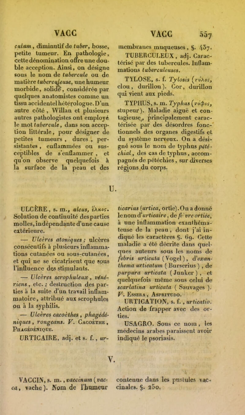 cultim , diminutif de tuber, bosse, petite tumeur. En pathologie, cette dénomination offre une dou- ble acception. Ainsi, on désigne sous le nom de tubercule ou de matière tuberculeuse, une humeur morbide, solide, considérée par quelques anatomistes comme un tissu accidentel hétérologue. D'un autre côté , Willan et plusieurs autres pathologistes ont employé le mot tubercule, dans son accep- tion littérale, pour désigner de petites tumeurs , dures , per- sistantes , enflammées ou sus- ceptibles de s'enflammer , et qu'on observe quelquefois à la surface de la peau et des membranes muqueuses, §. 437. TUBERCULEUX, adj. Carac- térisé par des tubercules. Inflam- mations tuberculeuses. TYLOSE, s. f. Tylosis (ro'Aar, clou, durillon). Cor, durillon qui vient aux pieds. TYPHUS, s. m. Typhus (rttyas, stupeur). Maladie aiguë et con- tagieuse^ principalement carac- térisée par des désordres fonc- tionnels des organes digestifs et du système nerveux. On a dési- gné sous le nom de typhus pété- chial, des cas de typhus, accom- pagnés de pétéchies, sur diverses régions du corps. ULCÈRE, s. m., ulcus, tXxoç. Solution de continuité des parties molles, indépendante d'une cause extérieure. — Ulcères atoniques ; ulcères consécutifs à plusieurs inflamma- tions cutanées ou sous-cutanées, et qui ne se cicatrisent que sous l'influence dos stimulants. — Ulcères scrophuleux , véné- riens, etc. ; destruction des par- ties à la suite d'un travail inflam- matoire, attribué aux scrophules pu à la syphilis. — Ulcères cacoèthes , phagédé- niques, rongeans. V. Cacoèthe , PuAGÉDÉNIQUE. URTICAIRE, adj. et s. f., ur- u. ticarius (urtica, ortie).On a donné i lenomd'«rfteatre,de fi'vreortiée, à une inflammation exanHiéma- teuse de la peau, dont j'ai in- , cliqué les caractères §. 69. Cette maladie a été décrite dans quel- ques auteurs sous les noms de | febris urticuta ( Vogel ), d'exan- thema urticatum ( Burserius ) , de purpura urticata ( Junker ) , et quelquefois même sous celui de scarlatina urticata ( Sauvages ). V. ESSERA , ASPRITCDO. URTICATION, s. f. , urticatio. Action de frapper avec des or- ties. USAGRO. Sous ce nom, les médecins arabes paraissent avoir indiqué le psoriasis. V. VACCIN, s. m., vaccinum ( vac- contenue dans les pustules vac- ca, vache). Nom de l'humeur cinales. §. 25o.