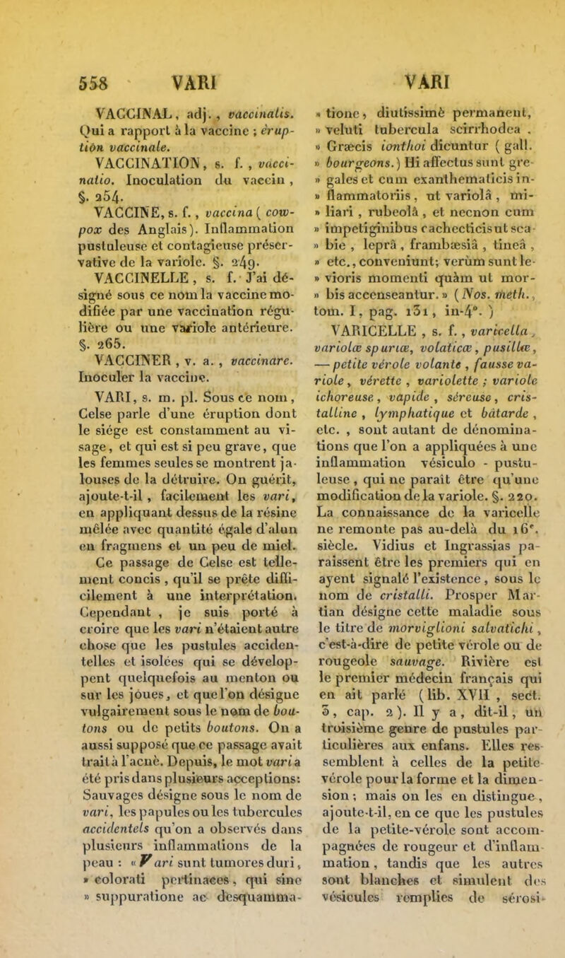 VACCINAL, adj. , vaecinatis. Oui a rapport à la vaccine ; érup- tion vaccinale. VACCINATION, s. f. , vdeci- natio. Inoculation du vaccin , S- a54. VACCINE, s. f., vaccina ( cow- pox des Anglais). Inflammation pustuleuse et contagieuse préser- vative de la variole. §. 249. VACCINELLE , s. f. J'ai dé- signé sous ce nom la vaccine mo- diOée par une vaccination régu- lière ou une variole antérieure. §. 265. VACCINER , v. a. , vaccinare. Inoculer la vaccine. VARI, s. m. pl. Sous ce nom, Celse parle d'une éruption dont le siège est constamment au vi- sage , et qui est si peu grave, que les femmes seules se montrent ja- louses de la détruire. On guérit, ajoutc-t-il , facilement les vari, en appliquant dessus de la résine mêlée avec quantité égale d'alun eu fragmens et un peu de miel. Ce passage de Celse est telle- ment concis , qu'il se prête diffi- cilement à une interprétation. < iependaut , je suis porté à croire que les vari n'étaieut autre chose que les pustules acciden- telles et isolées qui se dévelop- pent quelquefois au menton ou sur les joues, et que l'on désigue vulgairement sous le nom de bou- tons ou de petits boutons. On a aussi supposé que ce passage avait traita l'acnè. Depuis, le mot varia été pris dans plusieurs acceptions: Sauvages désigne sous le nom de vari, les papules ou les tubercules accidentels qu'on a observés dans plusieurs inflammations de la peau : « Vari sunt tumores duri, » colorati pertinaces , qui sine » suppuralione ae desquamma « tione , diutîssimè permanent, » veluti tubercula scîrrhodea . » Graecis iont/toi dîcuntur ( gall. » bourgeons.) Hi affectussunt gre » gales et cum exanthematieis in- » flammatoriis , ut variolâ , mi- » liari , rubeolâ, et neenon cum » impetiginibus r achecticisut sca » bie , leprà , frainbœsiâ , tineâ , » etc., couveniunt; verùm sunt le- » vîoris mornenti quàin ut mor- » bis accenseantur. » ( Nos. met h., tom. I, pag. i3i, iu-4°. ) VARICELLE , s. f. , varicella , variolœ spuriœ, volaticœ, pusilUe, — petite vérole volante , fausse va- riole , vérette , variolette ; variole ichoreuse., vapide , séreuse , cris- talline , lymphatique et bâtarde , etc. , sont autant de dénomina- tions que l'on a appliquées à une inflammation vésiculo - pustu- leuse , qui ne parait être qu'une modification de la variole. §. 220. La connaissance de la varicelle ne remonte pas au-delà du 16'. siècle. Vidius et Ingrassias pa- raissent être les premiers qui en ayent signalé l'existence , sous le nom de cristalli. Prosper Mai tian désigne cette maladie sous le titre de morviglioni salvatichi, c'est-à-dire de petite vérole ou de rougeole sauvage. Rivière csl le premier médecin français qui en ait parlé (lib. XVII , sect. 3, cap. 2). Il y a, dit-il, un troisième genre de pustules par ticulières aux enfans. Elles res semblent à celles de la petite vérole pour la forme et la dimen sion ; mais on les en distingue , ajoute-t-il, en ce que les pustules de la petite-vérole sout accom- pagnées de rougeur et d'inflam- mation , tandis que les autres sont blanches et simulent des vésicules remplies de sérosi