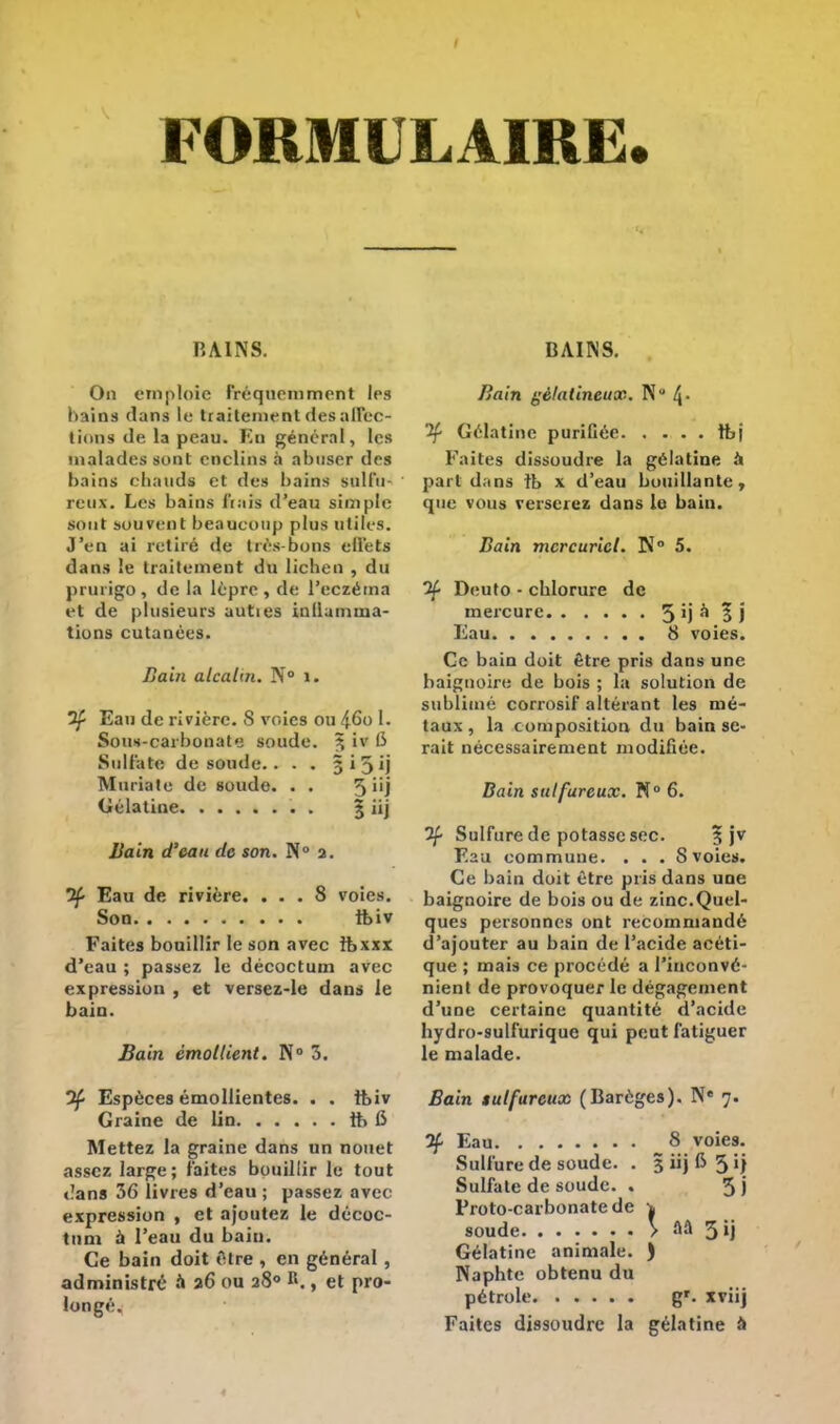 BAINS. On emploie Fréquemment les hains dans le traitement des afltee- tions de la peau, fin général, les malades sont enclins à abuser des bains chauds et des bains sulfu- reux. Les bains fiais d'eau simple sont souvent beaucoup plus utiles. J'en ai retiré de très-bons effets dans le traitement du lichen , du prurigo , de la lèpre , de l'eczéma et de plusieurs auties inllamuna- tions cutanées. Bain alcalin. N° 1. if Eau de rivière. S voies ou 46o 1. Sous-carbonate soude. 3 iv 6 Sulfate de soude.. . . 3 i 5 ij Mariaie de soude. . . 5nj Célatine 5 'ij Bain d'eau de son. N° 2. if Eau de rivière. ... 8 voies. Son tbiv Faites bouillir le son avec ïbxxx d'eau ; passez le décoctuin avec expression , et versez-le dans le bain. Bain èmollient. N° 3. 0Ç- Espèces émollientes. . . ftiv Graine de lin 1b fi Mettez la graine dans un nouet assez large; faites bouillir le tout dans 36 livres d'eau ; passez avec expression , et ajoutez le décoc- tum à l'eau du bain. Ce bain doit être , en général , administré à a6 ou 280 R., et pro- longé. BAINS. Bain gélatineux. N 4- 2f Gélatine purifiée tt>j Faites dissoudre la gélatine à pari dans îb x d'eau bouillante -; que vous verserez dans le bain. Bain mercurict. N° 5. if Deuto - chlorure de mercure 5 'J ^ 5 J Eau 8 voies. Ce bain doit être pris dans une baigiroire de bois ; la solution de sublimé corrosif altérant les mé- taux , la composition du bain se- rait nécessairement modifiée. Bain sulfureux. N° 6. 3f Sulfure de potasse sec. 3 jv Eau commune. . . . S voies. Ce bain dort être pris dans une baignoire de bois ou de zinc.Quel- ques personnes ont recommandé d'ajouter au bain de l'acide acéti- que ; mais ce procédé a l'inconvé- nient de provoquer le dégagement d'une certaine quantité d'acide hydro-sulfurique qui peut fatiguer le malade. Bain sulfureux (Barèges). Ne 7. 2f Eau 8 voies. Sulfure de soude. . 3 iij fi 5 l) Sulfate de soude. . 5 j Proto-carbonate de soude V aa 3ij Gélatine animale. ) Naphte obtenu du pétrole g*, xviij Faites dissoudre la gélatine à