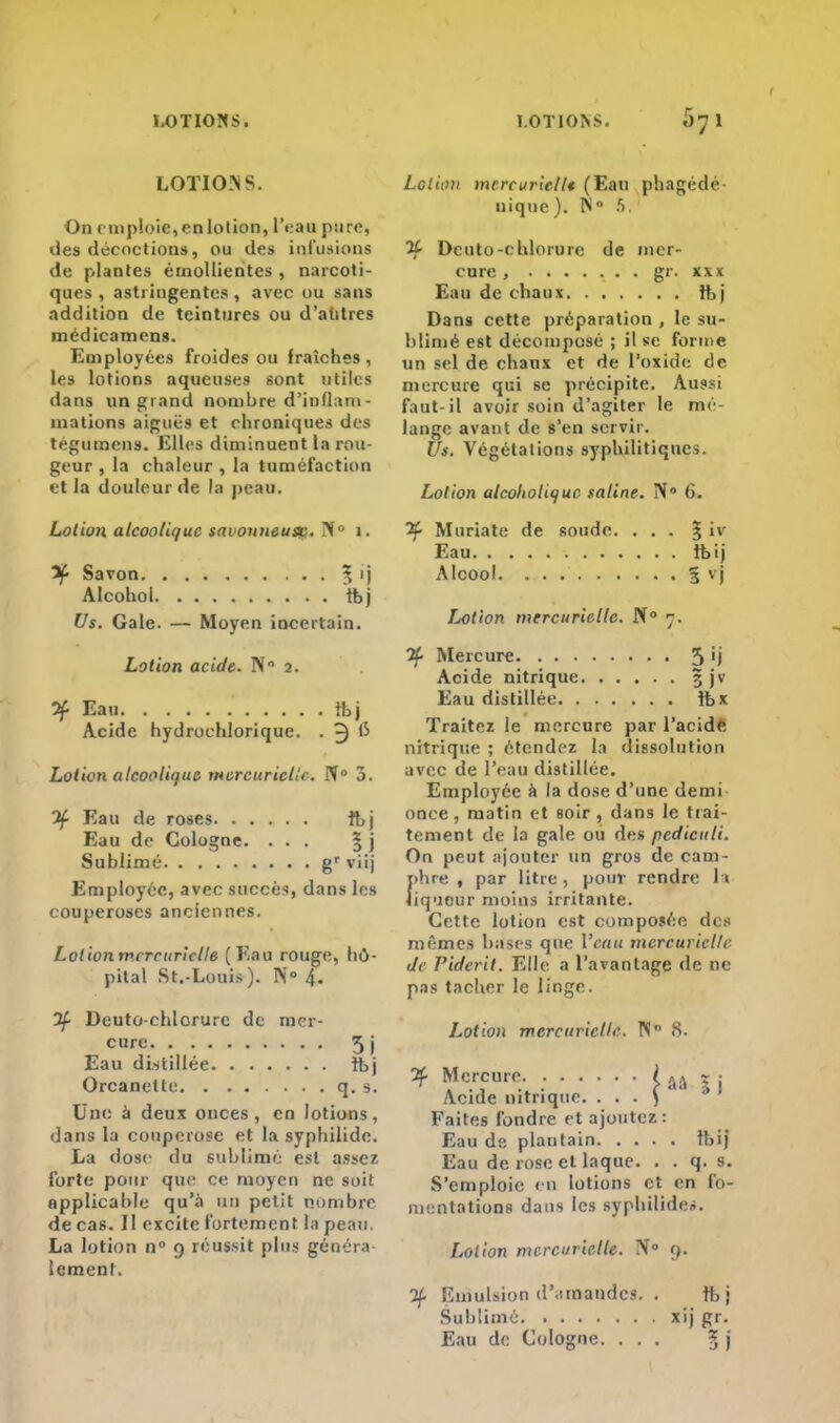 1-OT10SS. LOTIONS. 671 LOTIONS. On emploie,enlotion, l'eau pure, des décoctions, ou des infusions de plantes érnollientes , narcoti- ques , astringentes, avec ou sans addition de teintures ou d'autres médicamens. Employées froides ou fraîches , les lotions aqueuses sont utiles dans un grand nombre d'iufiam- mations aiguës et chroniques des tégumens. Elles diminuent la rou- geur , la chaleur , la tuméfaction et la douleur de la peau. Lotion alcoolique savonneuse?. ?i° 1. if- Savon . ^ ij Alcohol tbj Us. Gale. — Moyen incertain. Lotion acide. N 2. ^ Eau tbj Acide hydrochlorique. . 3 ^ Lotion alcoolique mercuriellc. N° 3. 3f Eau de roses ibj Eau de Cologne. ... § j Sublimé gr viij Employée, avec succès, dans les couperoses anciennes. Lotionmcrcuriclle (Eau rouge, hô- pital St.-Louis). N° 4. 2f Deuto-chlorurc de mer- cure 5j Eau distillée ibj Orcanelte q. s. Une à deux onces, en lotions, dans lu couperose et la syphilide. La dose du sublimé est assez forte pour que ce moyen ne soit applicable qu'à un petit nombre de cas. Il excite fortement fa peau. La lotion n° 9 réussit plus généra- lement. Lotion mtrcuriellt (Eau phagédé- uique). N S. 5f Deuto-ehlorure de mer- cure , gr. xxx Eau de chaux ftj Dans cette préparation , le su- blimé est décomposé ; il se forme un sel de chaux et de l'oxide de mercure qui se précipite. Aussi faut-il avoir soin d'agiter le me lange avant de s'en servir. Us. Végétations syphilitiques. Lotion alcoltoltquc saline. N 6. if Muriate de soude. ... 3; iv Eau rbij Alcool 5 vi Lotion mercuriellc. N° 7. Jf Mercure 5 ') Acide nitrique 5 jv Eau distillée îbx Traitez le mercure par l'acide nitrique ; étendez la dissolution avec de l'eau distillée. Employée à la dose d'une demi once , matin et soir , dans le trai- tement de la gale ou des pcdiculi. On peut ajouter un gros de cam- J>hre , par litre, pour rendre la iqueur moins irritante. Cette lotion est composée des mêmes bases que l'eau mercuriellc de Piderit. Elle a l'avantage de ne pas tacher le linge. Lotion mercuriellc. N S. 2f Mercure ( AA r .- Acide nitrique. . . . ) Faites fondre et ajoutez: Eau de plantain Ibij Eau de rose et laque. . . q. s. S'emploie en lotions et en fo- mentations dans les syphiliden. Lotion mercurietle. IV0 9. 2f Emulsion demandes. . ft j Sublimé xij gr. Eau de Cologne. ... 5 )