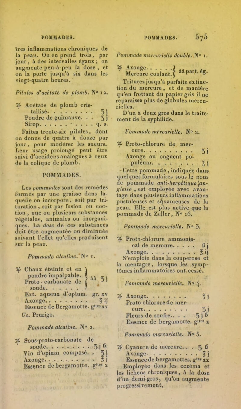 très inflammation» chroniques de la peau. On eu prend trois, par jour, à des intervalles égaux ; on augmente peu-à-peu ia dose , et on la porte jusqu'à six dans les vingt-quatre heures. Pilules d'acétate de plomb. N 12. If Acétate de plomb cris- tallisé 5 j Poudre de guimauve. . . 5) Sirop • . . . . q. s. Faites trente-six pilules, dont ou donne de quatre à douze par jour, pour modérer les sueurs. Leur usage prolongé peut être suivi d'accidecs analogues à ceux de la colique de plomb. POMMADES. Les pommades sont des remèdes formés par une graisse dans la- quelle on incorpore, soit par tri- turation , soit par fusion ou coc- tion , une ou plusieurs substances végétales, animales ou inorgani- ques. La dose de ces substances doit être augmentée ou diminuée suivant L'effet qu'elles produisent sur la peau. Pommade alcaline.'N 1. 2f Chaux éteinte et en \ poudre impalpable, f ^ <i : Proto - carbonate de 1 ' ' soude / Ext. aqueux d'opium, gr. xv Axonge | ij Essence de Bergamotte. g<iesxv Os, Prurigo. Pommade alcaline. IV0 2. If Sous-proto-carbonate de soude 5 j ^ Vin d'opium composé. . 3j Axonge 5 j Essence de bergamotte. g« 1 Pommade mercuriclla double. N° 1. If Axonge. . . Mercure coulan 4 âa part, éj Triturez jusqu'à parfaite extinc- tion du mercure, et de manière qu'en frottant du papier gris il ne reparaisse plus de globules mercu- rielles. D'un à deux gros dans le traite- ment de la syphilide. Pommade mercurielle. N° a. Proto-chlorure de mer- cure 3j Axonge ou onguent po- puléum ^ ï Celte pommade , indiquée dan» quelques formulaires sous le nom de pommade anti-herpétique [an- glaise , est employée avec avan- tage dans plusieurs inflammations pustuleuses et squameuses de la peau. Elle est plus active que la pommade de Zeller, N° 16. Pommade mercurielle. N° 3. if Proto-chlorure ammonia- cal de mercure ii j Axonge % ij S'emploie dans la couperose et la mentagre, lorsque les symp- tômes inflammatoires ont cessé. Pommade mercurielle. N° (J. If Axonge 3; j Proto-chlorure de mer- cure 5 j Fleurs de soufre.. . . 3 j ^ Essence de bergamotte. g1'5 x Pommade mercurielle. N° 5. If Cyanure de mercure. . . 3 ^ Axonge 5 j Esseuce de bergamottes. gle» xr Employée dans les eczéma et les lichens chroniques, à la dose d'un demi gros, qu'on augmente progressivement,