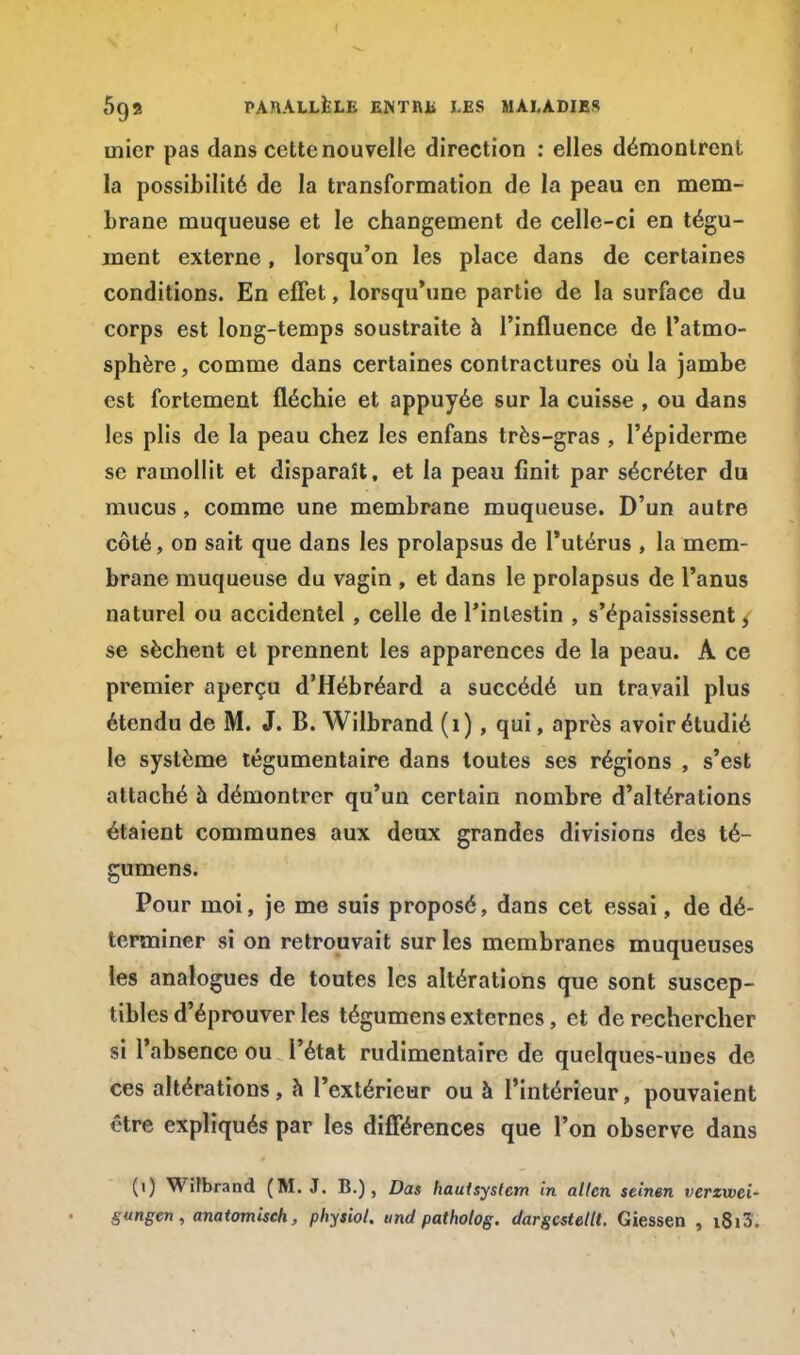 5g9 PARALLÈLE ENTRE LES MALADIES inicr pas dans cette nouvelle direction : elles démontrent la possibilité de la transformation de la peau en mem- brane muqueuse et le changement de celle-ci en tégu- ment externe, lorsqu'on les place dans de certaines conditions. En effet, lorsqu'une partie de la surface du corps est long-temps soustraite à l'influence de l'atmo- sphère , comme dans certaines contractures où la jambe est fortement fléchie et appuyée sur la cuisse , ou dans les plis de la peau chez les enfans très-gras , l'épiderme se ramollit et disparaît, et la peau finit par sécréter du mucus, comme une membrane muqueuse. D'un autre côté, on sait que dans les prolapsus de l'utérus , la mem- brane muqueuse du vagin , et dans le prolapsus de l'anus naturel ou accidentel , celle de l'intestin , s'épaississent, se sèchent et prennent les apparences de la peau. A ce premier aperçu d'Hébréard a succédé un travail plus étendu de M. J. B. Wilbrand (1) , qui, après avoir étudié le système tégumentaire dans toutes ses régions , s'est attaché à démontrer qu'un certain nombre d'altérations étaient communes aux deux grandes divisions des té- gumens. Pour moi, je me suis proposé, dans cet essai, de dé- terminer si on retrouvait sur les membranes muqueuses les analogues de toutes les altérations que sont suscep- tibles d'éprouver les tégumens externes, et de rechercher si l'absence ou l'état rudimentaire de quelques-unes de ces altérations, à l'extérieur ou à l'intérieur, pouvaient ôtre expliqués par les différences que l'on observe dans (1) Wifbrand (M. J. B.), Das hautsystcm in alten seinen verzwei- S»ngen, anatomisch, physiol. tmd patholog. dargcstettt. Giessen , i8i3.