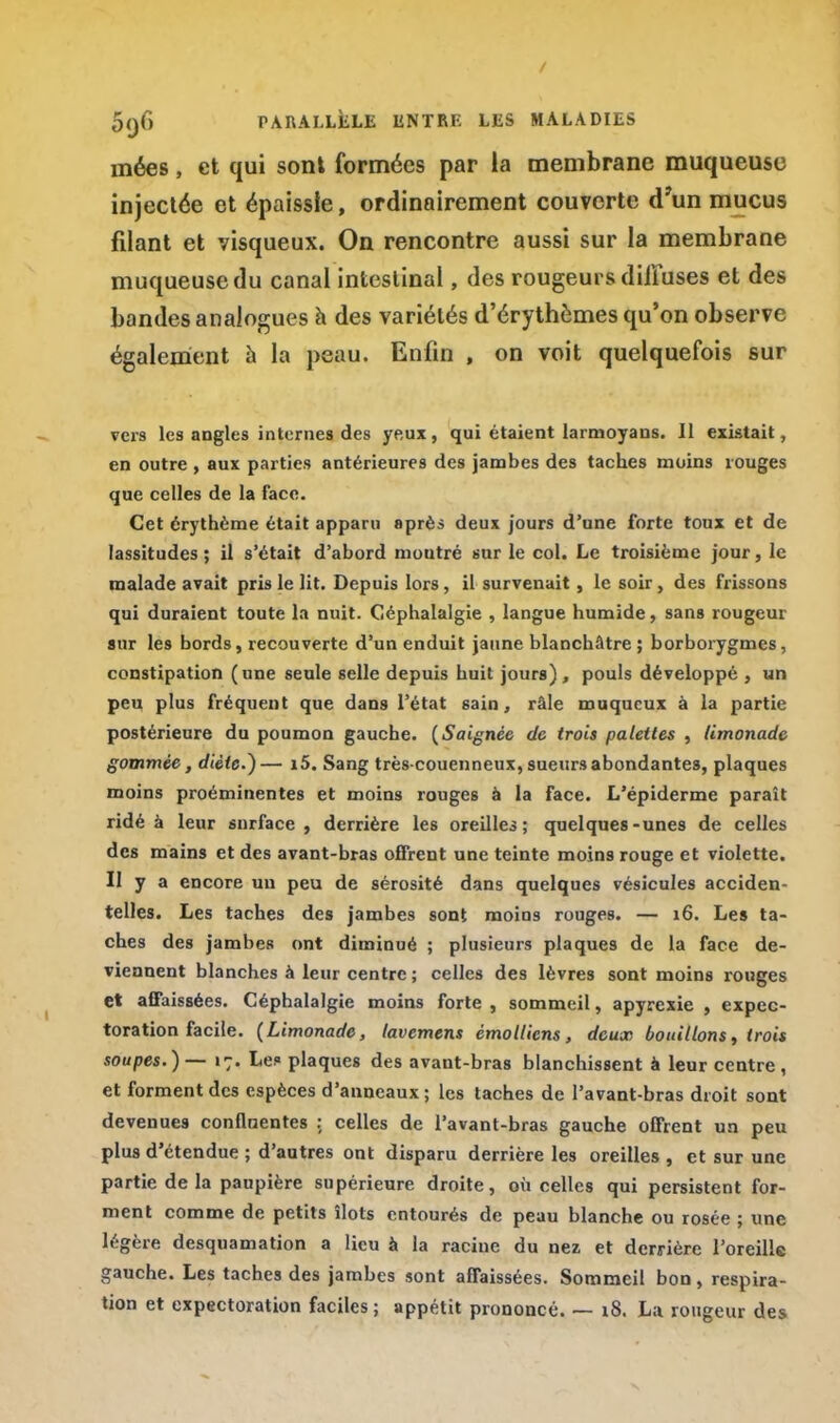 / 5(jf> PARALLÈLE ENTRE LES MALADIES inées, et qui sont formées par la membrane muqueuse filant et visqueux. On rencontre aussi sur la membrane vers les angles internes des yeux, qui étaient larmoyans. Il existait, en outre , aux parties antérieures des jambes des taches moins rouges que celles de la face. Cet érythème était apparu après deux jours d'une forte toux et de lassitudes; il s'était d'abord montré sur le col. Le troisième jour, le malade avait pris le lit. Depuis lors, il survenait, le soir, des frissons qui duraient toute la nuit. Céphalalgie , langue humide, sans rougeur aur les bords, recouverte d'un enduit jaune blanchâtre ; borborygmes, constipation (une seule selle depuis huit jours), pouls développé , un peu plus fréquent que dans l'état sain, râle muqueux à la partie postérieure du poumon gauche. {Saignée de trois palettes , limonade gommée, diète.)— i5. Sang très-couenneux, sueurs abondantes, plaques moins proéminentes et moins rouges à la face. L'épiderme paraît ridé à leur surface, derrière les oreilles; quelques-unes de celles des mains et des avant-bras offrent une teinte moins rouge et violette. Il y a encore un peu de sérosité dans quelques vésicules acciden- telles. Les taches des jambes sont moins rouges. — 16. Les ta- ches des jambes ont diminué ; plusieurs plaques de la face de- viennent blanches à leur centre ; celles des lèvres sont moins rouges et affaissées. Céphalalgie moins forte , sommeil, apyrexie , expec- toration facile. (Limonade, lavemens émolliens, deux bouillons, trois soupes. ) — 17. Le? plaques des avant-bras blanchissent à leur centre , et forment des espèces d'anneaux; les taches de Pavant-bras droit sont devenues conflnentes ; celles de l'avant-bras gauche offrent un peu plus d'étendue ; d'autres ont disparu derrière les oreilles , et sur une partie de la paupière supérieure droite, où celles qui persistent for- ment comme de petits îlots entourés de peau blanche ou rosée ; une légère desquamation a lieu à la racine du nez et derrière l'oreille gauche. Les taches des jambes sont affaissées. Sommeil bon, respira- tion et expectoration faciles ; appétit prononcé. — 18. La rougeur des injectée couverte d'un mucus