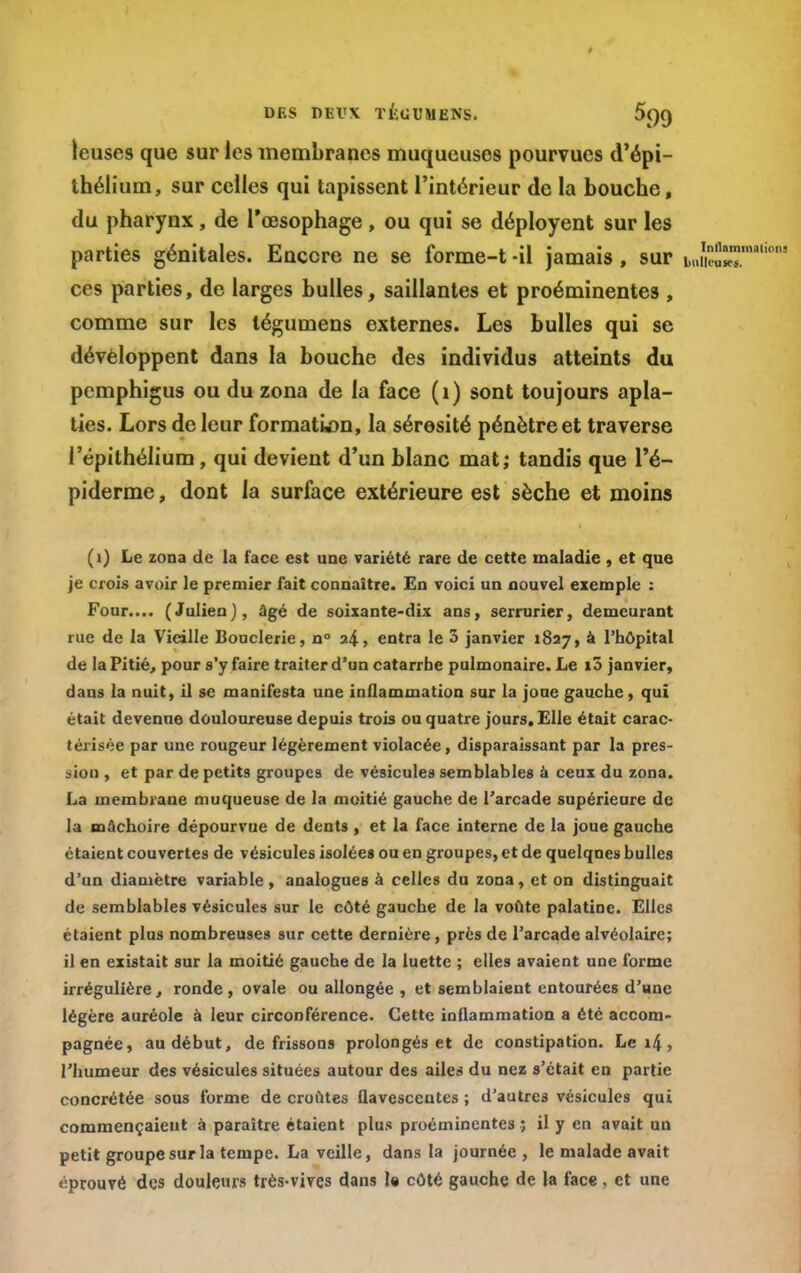 DES DEl'X TKUUMENS. 5()9 teuses que sur les membranes muqueuses pourvues d'épi- thélium, sur celles qui tapissent l'intérieur de la bouche, du pharynx, de l'œsophage, ou qui se déployent sur les parties génitales. Encore ne se forme-t -il jamais , sur uJw™. ces parties, de larges bulles, saillantes et proéminentes , comme sur les tégumens externes. Les bulles qui se développent dans la bouche des individus atteints du pcmphigus ou du zona de la face (1) sont toujours apla- ties. Lors de leur formation, la sérosité pénètre et traverse l'épithélium, qui devient d'un blanc mat; tandis que l'é- piderme, dont la surface extérieure est sèche et moins (1) Le zona de la face est une variété rare de cette maladie , et que je crois avoir le premier fait connaître. En voici un nouvel exemple : Four.... (Julien), âgé de soixante-dix ans, serrurier, demeurant rue de la Vieille Bouderie, n° 24, entra le 3 janvier 1827, à l'hôpital de la Pitié, pour s'y faire traiter d'un catarrhe pulmonaire. Le i5 janvier, dans la nuit, il se manifesta une inflammation sur la joue gauche, qui était devenue douloureuse depuis trois ou quatre jours. Elle était carac- térisée par une rougeur légèrement violacée, disparaissant par la pres- sion , et par de petits groupes de vésicules semblables à ceux du zona. La membrane muqueuse de la moitié gauche de l'arcade supérieure de la mâchoire dépourvue de dents , et la face interne de la joue gauche étaient couvertes de vésicules isolées ou en groupes, et de quelques bulles d'un diamètre variable, analogues à celles du zona, et on distinguait de semblables vésicules sur le côté gauche de la voûte palatine. Elles étaient plus nombreuses sur cette dernière , près de l'arcade alvéolaire; il en existait sur la moitié gauche de la luette ; elles avaient une forme irrégulière, ronde, ovale ou allongée , et semblaient entourées d'une légère auréole à leur circonférence. Cette inflammation a été accom- l'humeur des vésicules situées autour des ailes du nez s'était en partie concrétée sous forme de croûtes Qavesccntes ; d'autres vésicules qui commençaient à paraître étaient plus proéminentes ; il y en avait un petit groupe sur la tempe. La veille, dans la journée , le malade avait éprouvé des douleurs très-vives dans la côté gauche de la face, et une Inflammation]
