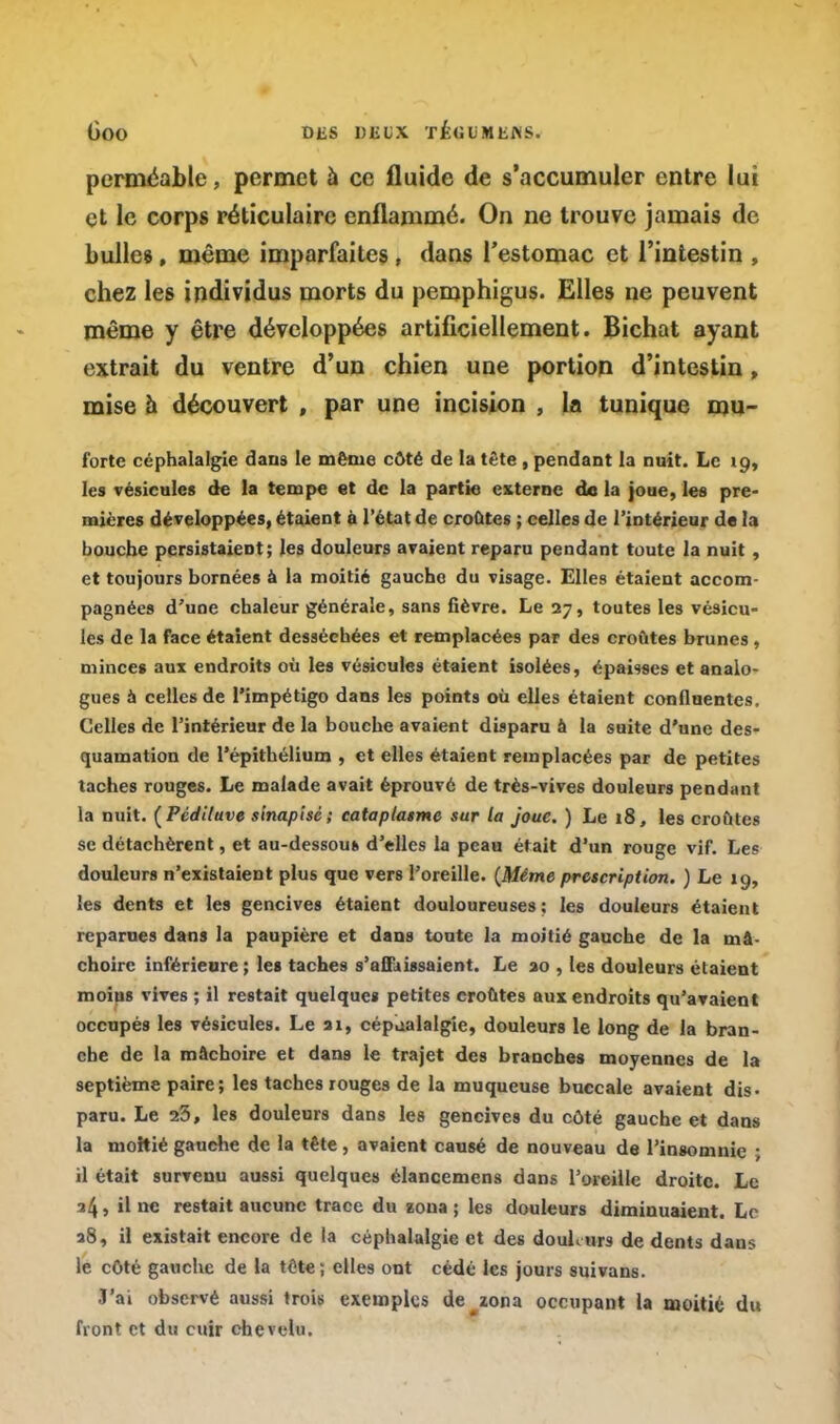 perméable, permet à ce fluide de s'accumuler entre lui et le corps réticulaire enflammé. On ne trouve jamais de bulles, même imparfaites , dans l'estomac et l'intestin , chez les individus morts du pemphigus. Elles ne peuvent même y être développées artificiellement. Bichat ayant extrait du ventre d'un chien une portion d'intestin , mise a découvert , par une incision , la tunique mu- forte céphalalgie dans le même côté de la tête , pendant la nuit. Le 19, les vésicules de la tempe et de la partie externe de la joue, les pre- mières développées, étaient à l'état de croûtes ; celles de l'intérieur de la bouche persistaient; les douleurs avaient reparu pendant toute la nuit , et toujours bornées à la moitié gauche du visage. Elles étaient accom- pagnées d'une chaleur générale, sans fièvre. Le 27, toutes les vésicu- les de la face étaient desséchées et remplacées par des croûtes brunes, minces aux endroits où les vésicules étaient isolées, épaisses et analo- gues à celles de l'impétigo dans les points où elles étaient confluentes, Celles de l'intérieur de la bouche avaient disparu à la suite d'une des- quamation de l'épithélium , et elles étaient remplacées par de petites taches rouges. Le malade avait éprouvé de très-vives douleurs pendant la nuit. (Pèdiluve sinapisè; cataplasme sur la joue. ) Le 18, les croûtes se détachèrent, et au-dessous d'elles la peau était d'un rouge vif. Les douleurs n'existaient plus que vers l'oreille. {Même prescription. ) Le 19, les dents et les gencives étaient douloureuses; les douleurs étaient reparues dans la paupière et dans toute la moitié gauche de la mâ- choire inférieure ; les taches s'affaissaient. Le 20 , les douleurs étaient moius vives ; il restait quelques petites croûtes aux endroits qu'avaient occupés les vésicules. Le ai, céphalalgie, douleurs le long de la bran- che de la mâchoire et dans le trajet des branches moyennes de la septième paire; les taches rouges de la muqueuse buccale avaient dis- paru. Le 23, les douleurs dans les gencives du côté gauche et dans la moitié gauche de la tête, avaient causé de nouveau de l'insomnie • il était survenu aussi quelques élancemens dans l'oreille droite. Le 34, il ne restait aucune trace du zona ; les douleurs diminuaient. Le 28, il existait encore de la céphalalgie et des douburs de dents dans le côté gauche de la tête; elles ont cédé les jours suivans. T'ai observé aussi irois exemples de zona occupant la moitié du front et du cuir chevelu.