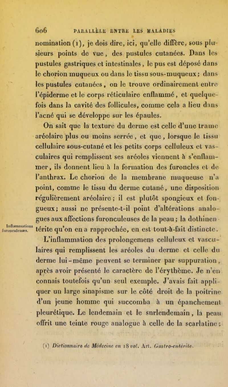 nomination (1), je dois dire, ici, qu'elle diffère, sous plu sieurs points de vue, des pustules cutanées. Dans les pustules gastriques et intestinales , le pus est déposé dans le chorion muqueux ou dans le tissu sous-muqueux; dans les pustules cutanées , on le trouve ordinairement entre l'épiderme et le corps réticulaire enflammé, et quelque- fois dans la cavité des follicules, comme cela a lieu dans l'acné qui se développe sur les épaules. On sait que la texture du derme est celle d'une trame aréolaire plus ou moins serrée, et que, lorsque le tissu cellulaire sous-cutané et les petits corps celluleux et vas- culaires qui remplissent ses aréoles viennent à s'enflam- mer, ils donnent lieu a la formation des furoncles et do l'anthrax. Le chorion de la membrane muqueuse n'a point, comme le tissu du derme cutané, une disposition régulièrement aréolaire; il est plutôt spongieux et fon- gueux; aussi ne présente-t-il point d'altérations analo- gues aux affections furonculeuses de la peau ; la dolhincn 9 térite qu'on en a rapprochée, en est tout-à-fait distincte. L'inflammation des prolongemens celluleux et vascu- laires qui remplissent les aréoles du derme et celle du derme lui-même peuvent se terminer par suppuration, après avoir présenté le caractère de l'érythème. Je n'en connais toutefois qu'un seul exemple. J'avais fait appli - quer un large sinapisme sur le côté droit de la poitrine d'un jeune homme qui succomba à un épanchemenl pleurétique. Le lendemain et le surlendemain, la peau offrit une teinte rouge analogue à celle de la scarlatine : (i) Dictionnaire île Médecine en iSvol. Arl. (iaslro-cniêrite.