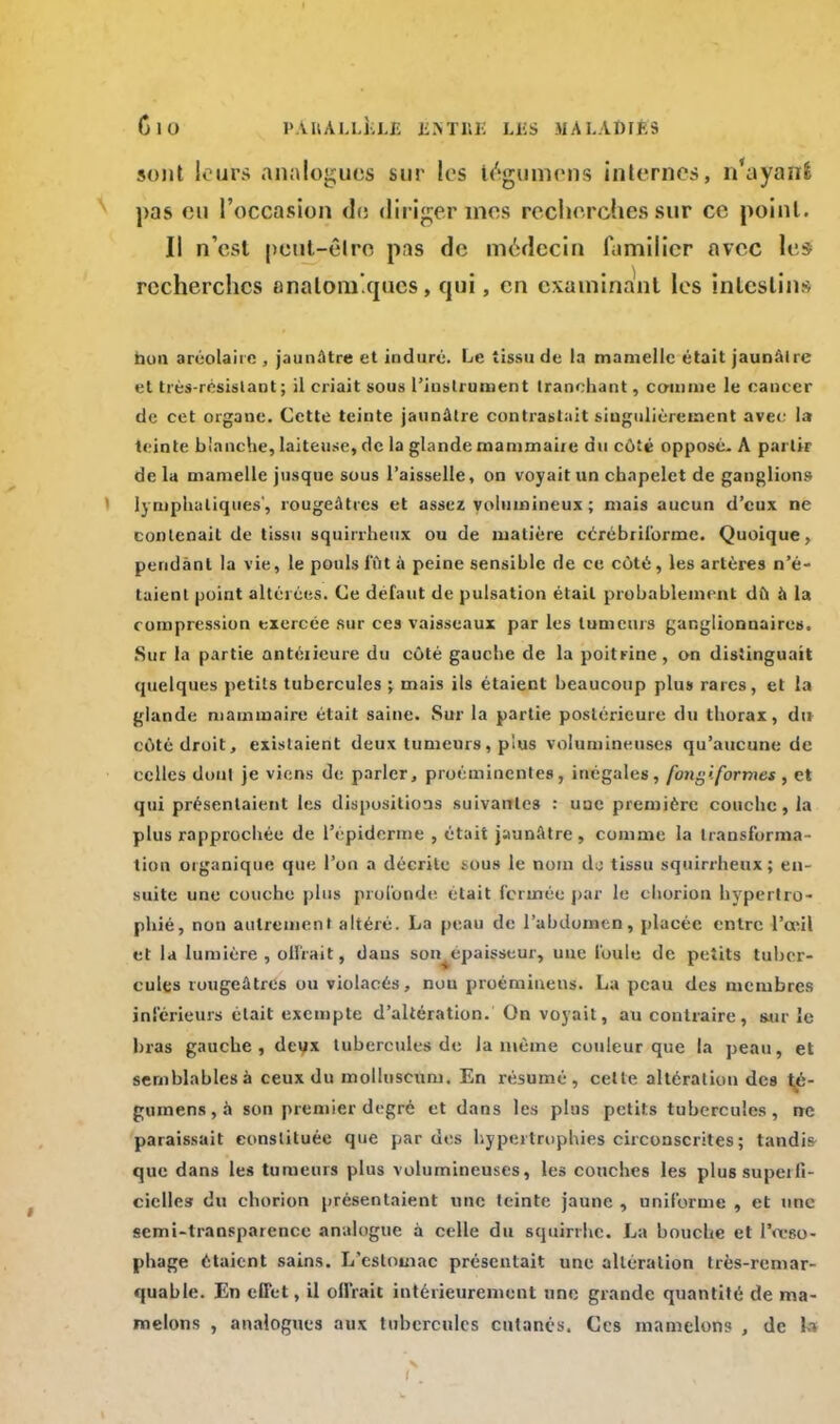 ClO l'YUAl.UW; £.\TIU: LBS MA LADlftS sont leurs analogues sur les tégumens internes, n'ayanfc pas ou l'occasion do diriger mes recherches sur ce point. Il n'est peut-être pas de médecin familier avec les recherches anatoni'.qucs, qui, en examinant les intestins non aréolaire , jaunâtre et induré. Le tissu de la mamelle était jaunâtre et très-résislant ; il criait sous l'instrument tranchant, comme le cancer de cet organe. Cette teinte jaunâtre contrastait singulièrement avec la teinte b'anche, laiteuse, de la glande mammaire du coté opposé. A partir de la mamelle jusque sous l'aisselle, on voyait un chapelet de ganglions lymphatiques', rougeâtres et assez volumineux ; mais aucun d'eux ne contenait de tissu squirrheux ou de matière cérébrilbrmc. Quoique, pendant la vie, le pouls lut à peine sensihle de ce côté, les artères n'é- taient point altérées. Ce défaut de pulsation était probablement dù à la compression exercée sur ces vaisseaux par les tumeurs ganglionnaires. Sur la partie antérieure du côté gauche de la poitrine, on distinguait quelques petits tubercules ; mais ils étaient beaucoup plus rares, et la glande mammaire était saine. Sur la partie postérieure du thorax, du côté droit, existaient deux tumeurs, plus volumineuses qu'aucune de celles dont je viens de parler, proéminentes, inégales, fongiformes , et qui présentaient les dispositions suivantes : uac première couche , la plus rapprochée de l'épidémie , était jaunâtre , comme la transforma - tion organique que l'on a décrite *ous le nom dj tissu squirrheux; en- suite une couche plus profonde était fermée par le cliorion hypertro- phié, non autrement altéré. La peau de l'abdomen, placée entre l'œil et la lumière, offrait, dans son^epaisseur, une foule de petits tuber- cules rougeâtres ou violacés, nou proéminens. La peau des membres inférieurs était exempte d'altération. On voyait, au contraire, sur le bras gauche, deux tubercules de la même couleur que la peau, et semblables à ceux du molluscum. En résumé, celle altération des té- gumens,à son premier degré et dans les plus petits tubercules, ne paraissait constituée que par des hypertrophies circonscrites ; tandis que dans les tumeurs plus volumineuses, les couches les plussupeili- ciclles du chorion présentaient une teinte jaune , uniforme , et une semi-transparence analogue à celle du squinhe. La bouche et l'oeso- phage étaient sains. L'estomac présentait une altération très-remar- quable. En effet, il ollrait intérieurement une grande quantité de ma- melons , analogues aux tubercules cutanés. Ces mamelon? , de h
