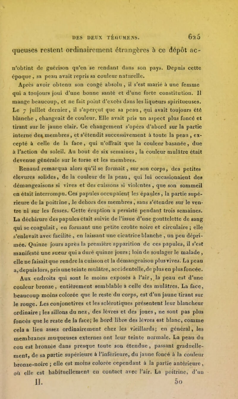 DES DEUX TÉflCHÉIfS. 62Ô queuses restent ordinairement étrangères à ce dépôt ac- n'obtint de guérison qu'en se rendant dans son pays. Depuis cette époque , sa peau avait repris sa couleur naturelle. Après avoir obtenu son congé absolu , il s'est marié a une femme qui a toujours joui d'une bonne santé et d'une forte constitution. Il mange beaucoup, et ne fait point d'excès dans les liqueurs spiritueuses. Le 7 juillet dernier, il s'aperçât que sa peau, qui avait toujours été blanche , changeait de couleur. Elle avait pris un aspect plus foncé et tirant sur le jaune clair. Ce changement s'opéra d'abord sur la partie interne des membres, et s'étendit successivement à toute la peau , ex- cepté à celle de 1 » face, qui n'offrait que la couleur basanée, due à l'action du soleil. Au bout de six semaines, la couleur mulâtre était devenue générale sur le torse et les membres. Renaud remarqua alors qu'il se formait, sur son corps, des petites clevures solides, de la couleur de la peau, qui lui occasionaient des démangeaisons si vives et des cuissons si violentes, que son sommeil en était interrompu. Ces papules occupaient les épaules, la partie supé- rieure de la poitrine, le dehors des membres, sans s'étendre sur le ven- tre ni sur les fesses. Cette éruption a persisté pendant trois semaines. La déchirure des papules était suivie de l'issue d'une gouttelette de sang qui se coagulait, eu formant une petite croûte noire et circulaire ; elle s'enlevait avec facilité , en laissant une cicatrice blanche , un peu dépri- mée. Quinze jours après la première apparition de ces papules, il s'est manifesté une sueur qui a duré quinze jours ; loin de soulager le malade, elle ne faisait que rendre la cuisson et la démangeaison plus vives. La peau a, depuis lors, pris une teinte mulâtre, accidentelle,de plus en plus foncée. Aux endroits qui sont le moins exposés à l'air, la peau est d'une couleur bronze, entièrement semblable à celle des mulâtres. La face, beaucoup moins colorée que le reste du corps, est d'un jaune tirant sur le rouge. Les conjonctives et les sclérotiques présentent leur blancheur ordinaire ; les sillons du nez, des lèvres et des joues , ne sont pas plus foncés que le reste de la face; le bord libre des lèvres est blanc, comme cela a lieu assez ordinairement chez les vieillards; en général, les membranes muqueuses externes ont leur teinte normale. La peau du cou est bronzée dans presque toute son étendue , passant graduelle- ment, de sa partie supérieure a l'inférieure, du jaune foncé à la couleur bronze-noire ; elle est moins colorée cependant à la partie antérieure, où elle est habituellement en contact avec l'air. La poitrine, d'un