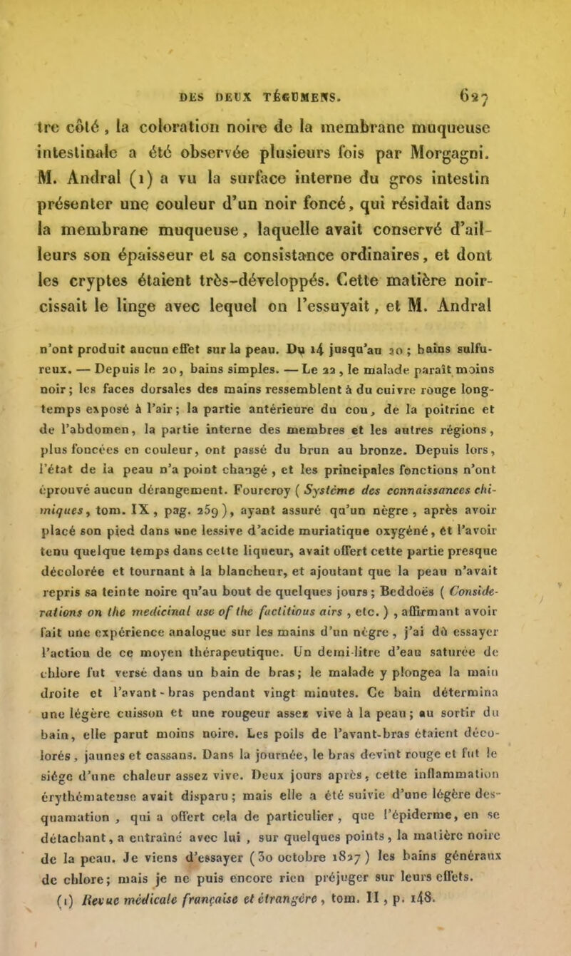 trc côté , la coloration noire de la membrane muqueuse intestinale a été observée plusieurs fois par Morgagni. M. Andral (1) a vu la surface interne du gros intestin présenter une couleur d'un noir foncé, qui résidait dans la membrane muqueuse, laquelle avait conservé d'ail- leurs son épaisseur et sa consistance ordinaires, et dont les cryptes étaient très-développés. Cette matière noir- cissait le linge avec lequel on l'essuyait, et M. Andral n'ont produit aucun effet sur la peau. Du 14 jusqu'au .10 ; bains sulfu- reux. — Depuis le ao, bains simples. —Le aa , le malade paraît moins noir; les faces dorsales des mains ressemblent à du cuivre rouge long- temps exposé à l'air; la partie antérieure du cou, de la poitrine et de l'abdomen, la partie interne des membres et les autres régions, plus foncées en couleur, ont passé du brun au bronze. Depuis lors, l'état de ia peau n'a point changé , et les principales fonctions n'ont éprouvé aucun dérangement. Fourcroy ( Système des connaissances clù iniques^ ton». IX, pag. 259), ayant assuré qu'un nègre , après avoir placé son pied dans une lessive d'acide muriatique oxygéné, ét l'avoir tenu quelque temps dans celte liqueur, avait offert cette partie presque décolorée et tournant à la blancheur, et ajoutant que la peau n'avait repris sa teinte noire qu'au bout de quelques jours; Beddoës ( Considé- rations on tlte médicinal use of the factitious airs , etc. ) , affirmant avoir l'ait une expérience analogue sur les mains d'un nègre , j'ai dû essayer l'action de ce moyen thérapeutique. Un demi litre d'eau saturée de chlore fut versé dans un bain de bras; le malade y plongea la main droite et l'avant-bras pendant vingt minutes. Ce bain détermina une légère cuisson et une rougeur assec vive à la peau; au sortir du bain, elle parut moins noire. Les poils de l'avanc-bras étaient déco- lorés , jaunes et cassans. Dans la journée, le bras devint rouge et fut le siège d'une chaleur assez vive. Deux jours après, cette inflammation érythématcuse avait disparu; mais elle a été suivie d'une légère des- quamation , qui a offert cela de particulier, que l'épidémie, en se détachant, a entraîné avec lui , sur quelques points, la matière noire de la peau. Je viens d'essayer (3o octobre 1837) les bains généraux de chlore; mais je ne puis encore rien préjuger sur leurs effets. (1) Hevuc médicale française et étrangère , ton». II, p. i\8. 1