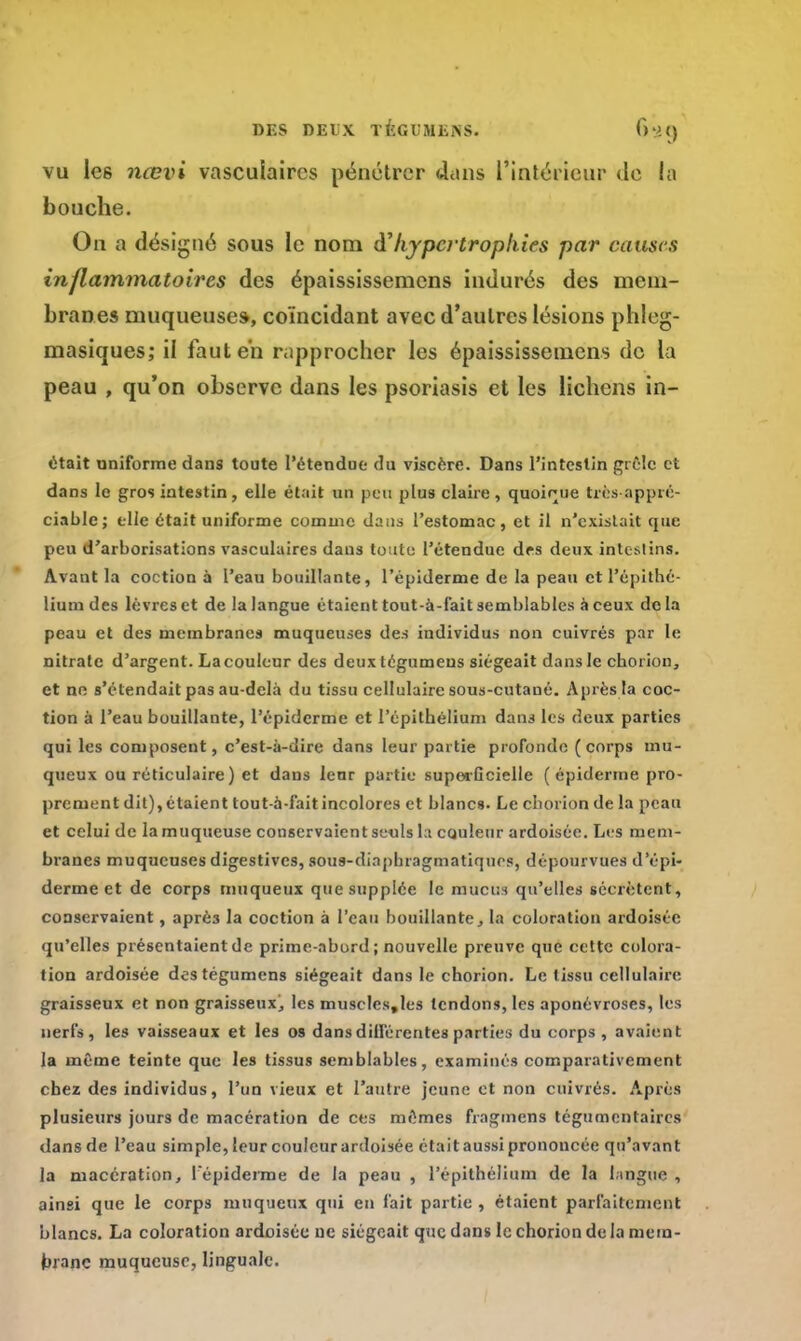 vu les nœvi vasculaircs pénétrer dans l'intérieur de la bouche. On a désigné sous le nom à?hypertrophies par causes inflammatoires des épaississemens indurés des mem- branes muqueuses, coïncidant avec d'autres lésions phleg- masiques; il faut en rapprocher les épaississemens de la peau , qu'on observe dans les psoriasis et les lichens in- était uniforme dans toute l'étendue du viscère. Dans l'intestin grêle et dans le gros intestin, elle était un peu plus claire, quoique très appré- ciable; elle était uniforme comme dans l'estomac, et il n'existait que peu d'arborisations vasculaires dans toute l'étendue des deux intestins. Avant la coction à l'eau bouillante, l'épiderme de la peau et l'épithé- lium des lèvres et de la langue étaient tout-à-fait semblables à ceux de la peau et des membranes muqueuses des individus non cuivrés par le nitrate d'argent. La couleur des deux tégumeus siégeait dans le chorion, et ne s'étendait pas au-delà du tissu cellulaire sous-cutané. Après la coc- tion à l'eau bouillante, l'épiderme et l'épithélium dans les deux parties qui les composent, c'est-à-dire dans leur partie profonde ( corps mu- queux ou réticulaire) et dans leur partie superficielle ( épiderme pro- prement dit), étaient tout-à-fait incolores et blancs. Le chorion de la peau et celui de la muqueuse conservaient seuls la couleur ardoisée. Li s mem- branes muqueuses digestives, sous-dinphragmatiques, dépourvues d'épi- derme et de corps muqueux que supplée le mucus qu'elles sécrètent, conservaient, aprè3 la coction à l'eau bouillante, la coloration ardoisée qu'elles présentaient de prime-abord; nouvelle preuve que cette colora- tion ardoisée destégumens siégeait dans le chorion. Le tissu cellulaire graisseux et non graisseux, les muscles,les tendons, les aponévroses, les nerfs, les vaisseaux et les os dans dilférentes parties du corps , avaient la même teinte que les tissus semblables, examinés comparativement chez des individus, l'un vieux et l'autre jeune et non cuivrés. Après plusieurs jours de macération de ces mêmes fragmens tégumentaircs dansde l'eau simple, leur couleurardoisée étaitaussiprononcée qu'avant la macération, l'épiderme de la peau , l'épithélium de la langue , ainsi que le corps muqueux qui en fait partie , étaient parfaitement blancs. La coloration ardoisée ne siégeait que dans le chorion de la mem- brane muqueuse, linguale.