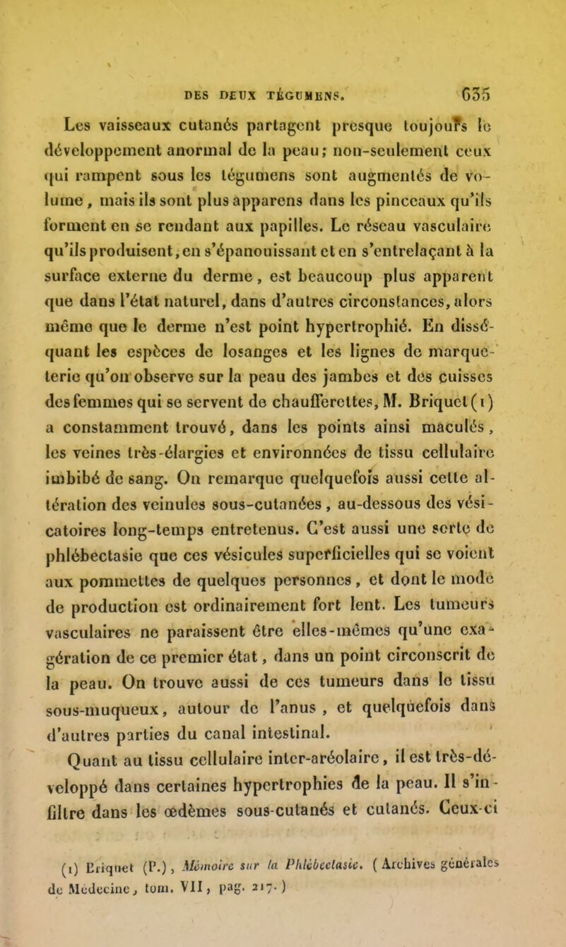 Les vaisseaux cutanés partagent presque toujours le développement anormal de la peau; non-seulement ceux qui rampent sous les légumens sont augmentés de vo- lume , mais ils sont plus apparens dans les pinceaux qu'ils forment en se rendant aux papilles. Le réseau vasculaire qu'ils produisent, en s'épanouissant et en s'entrelaçant à la surface externe du derme, est beaucoup plus apparent que dans l'état naturel, dans d'autres circonstances, alors mémo que le derme n'est point hypertrophié. En dissé- quant les espèces de losanges et les lignes de marque- terie qu'on observe sur la peau des jambes et des cuisses des femmes qui se servent de chaufferettes, M. Briquet (i) a constamment trouvé, dans les points ainsi maculés, les veines très-élargies et environnées de tissu cellulaire imbibé de sang. On remarque quelquefois aussi cette al- tération des veinules sous-culanées , au-dessous des vési- catoires long-temps entretenus. C'est aussi une sorte de phlébectasie que ces vésicules superficielles qui se voient aux pommettes de quelques personnes , et dont le mode de production est ordinairement fort lent. Les tumeurs vasculaires ne paraissent être elles-mêmes qu'une exa- gération de ce premier état, dans un point circonscrit de la peau. On trouve aussi de ces tumeurs dans le tissu sous-muqueux, autour de l'anus , et quelquefois dans d'autres parties du canal intestinal. Quant au tissu cellulaire inler-aréolairc, il est très-dé- vcloppé dans certaines hypertrophies de la peau. 11 s'in filtre dans les œdèmes sous-cutanés et cutanés. Ceux-ci (i) Cliquet (P.), Mémoire sur la Plilcbeclasic. ( Archives gtiocralci de Médecine, loin. VII, pag. 217.)