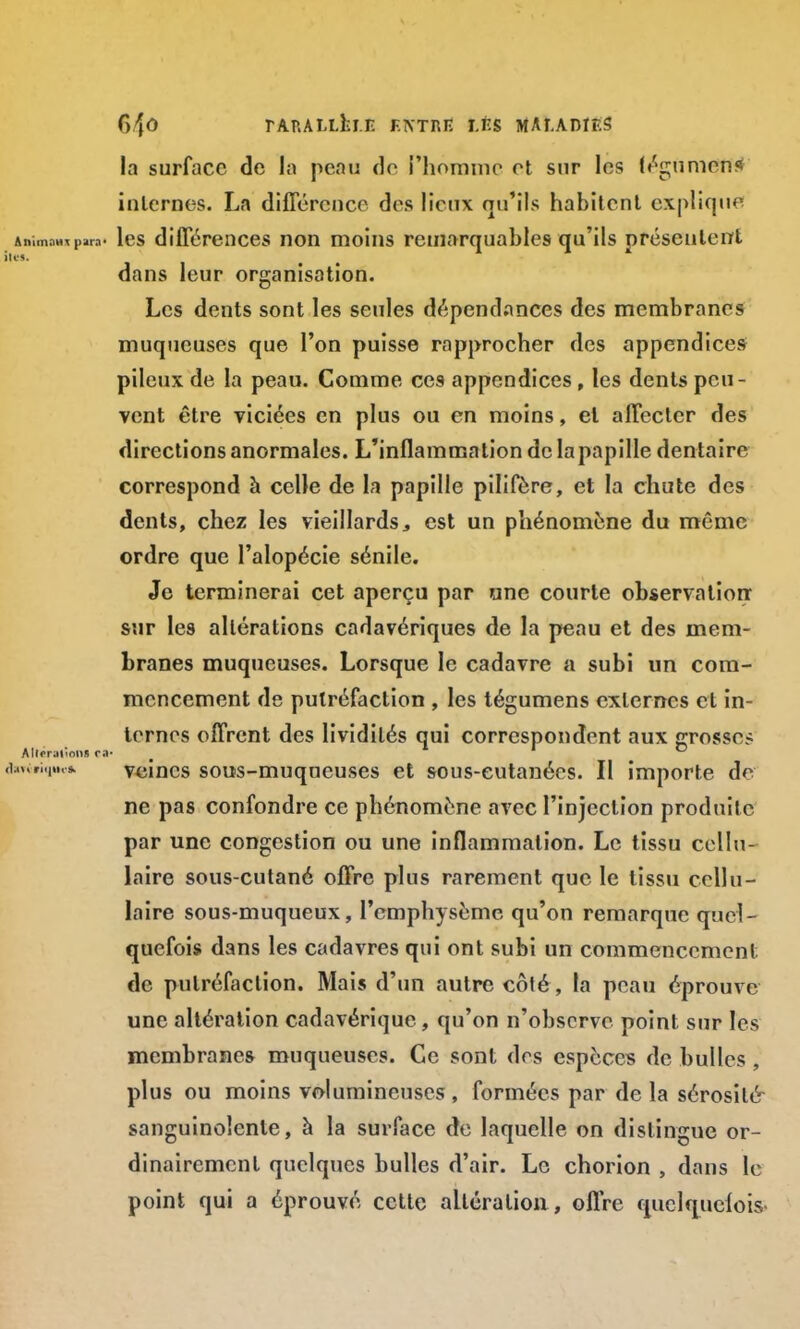 G/fO rARALLfcl.E ENTRE I.ÉS MAî.ADÎF.S la surface de la peau do l'homme et sur les (égumens internes. La différence des lieux qu'ils habitent explique Animaux para1 les différences non moins remarquables qu'ils présentent dans leur organisation. Les dents sont les seules dépendances des membranes muqueuses que l'on puisse rapprocher des appendices pileux de la peau. Comme ces appendices, les dents peu- vent être viciées en plus ou en moins, et affecter des directions anormales. L'inflammation de la papille dentaire correspond à celle de la papille pilifôre, et la chute des dents, chez les vieillards,, est un phénomène du même ordre que l'alopécie sénile. Je terminerai cet aperçu par une courte observation* sur les altérations cadavériques de la peau et des mem- branes muqueuses. Lorsque le cadavre a subi un com- mencement de putréfaction , les tégumens externes et in- ternes offrent des lividités qui correspondent aux grosse? Alleraiions m- ,„,.,.*. veines sous-muqueuses et sous-cutanées. Il importe de ne pas confondre ce phénomène avec l'injection produite par une congestion ou une inflammation. Le tissu cellu- laire sous-cutané offre plus rarement que le tissu cellu- laire sous-muqueux, l'emphysème qu'on remarque quel- quefois dans les cadavres qui ont subi un commencement de putréfaction. Mais d'un autre côté, la peau éprouve une altération cadavérique, qu'on n'observe point sur les membranes muqueuses. Ce sont des espèces de bulles, plus ou moins volumineuses, formées par de la sérosité sanguinolente, à la surface de laquelle on dislingue or- dinairement quelques bulles d'air. Le chorion , dans le point qui a éprouvé cette altération , offre quelquefois.