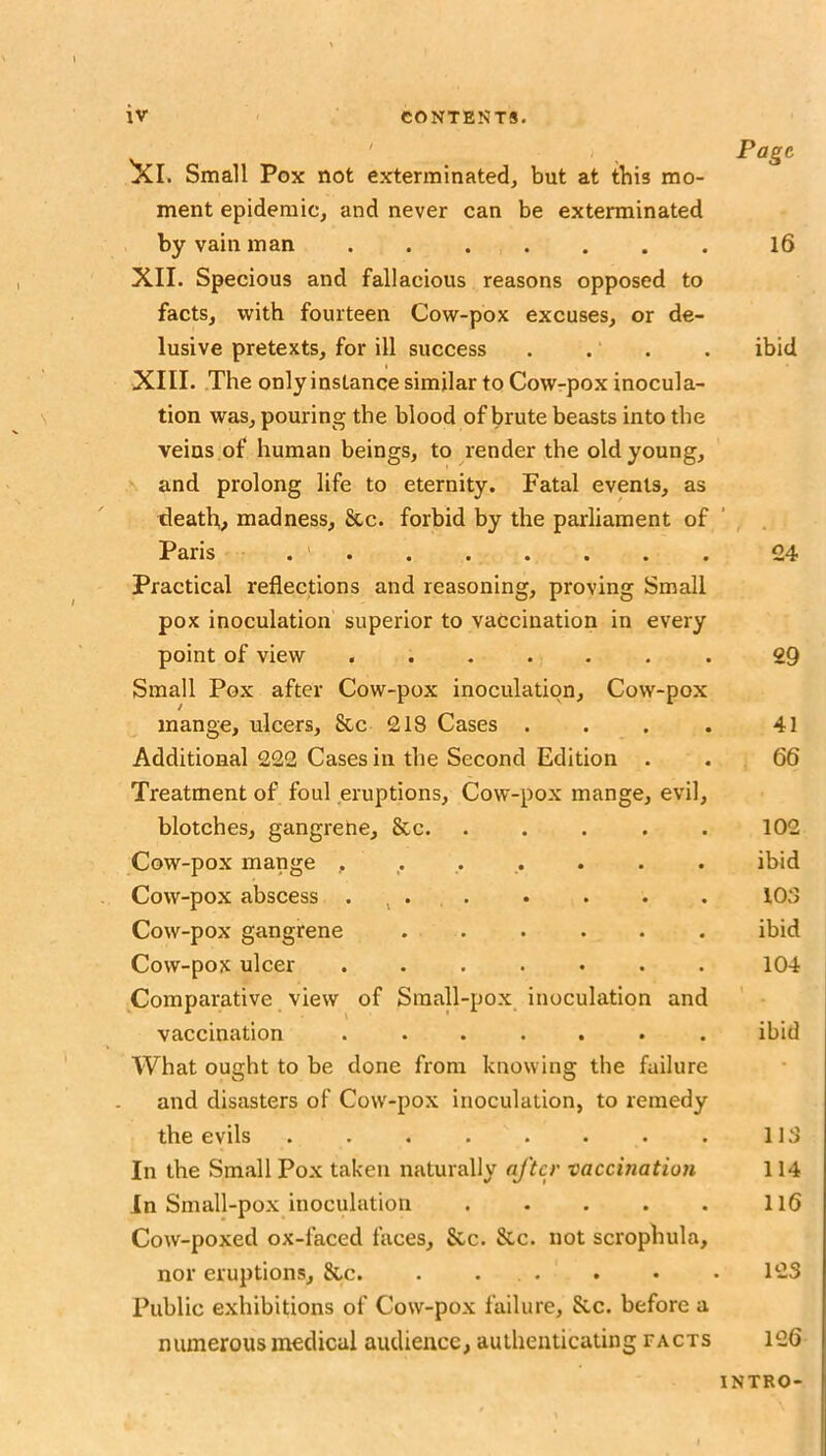 Page ^I. Small Pox not exterminated, but at tbis mo- ment epidemic, and never can be exterminated by vain man XII. Specious and fallacious reasons opposed to facts, with fourteen Cow-pox excuses, or de- lusive pretexts, for ill success . . . XIII. The only instance similar to Cow-pox inocula- tion was, pouring the blood of brute beasts into the veins of human beings, to render the old young, X and prolong life to eternity. Fatal events, as death, madness, See. forbid by the parliament of Paris . . . • . . Practical reflections and reasoning, proving Small pox inoculation superior to vaccination in every point of view ....... Small Pox after Cow-pox inoculation. Cow-pox mange, ulcers, &c 218 Cases .... Additional 222 Cases in the Second Edition . Treatment of foul eruptions. Cow-pox mange, evil, blotches, gangrene, &c. ..... Cow-pox mange Cow-pox abscess . ^ . Cow-pox gangrene . . Cow-pox ulcer ....... Comparative view of Small-pox inoculation and vaccination ....... AVhat ought to be done from knowing the failure and disasters of Cow-pox inoculation, to remedy the evils ........ In the Small Pox taken naturally after vaccination In Small-pox inoculation Cow-poxed ox-faced faces. See. &c. not scrophula, nor eruptions, &c. . ... Public exhibitions of Cow-pox failure, 8cc. before a numerous medical audience, authenticating facts 16 ibid 24 29 41 66 102 ibid 103 ibid 104 ibid 113 114 116 123 126 INTRO-