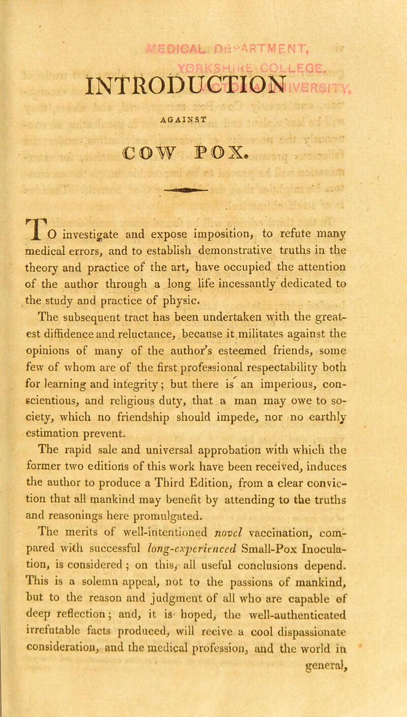 introduction agaikst cow POX investigate and expose imposition, to refute many medical errors, and to establish demonstrative truths in the theory and practice of the art, have occupied the attention of the author through a long life incessantly dedicated to ^the study and practice of physic. The subsequent tract has been undertaken with the great- est diffidence and reluctance, because it militates against the opinions of many of the author's esteemed friends, some few of whom are of the first professional respectability both for learning and integrity; but there is an imperious, con- scientious, and religious duty, that a man may owe to so- ciety, which no friendship should impede, nor no earthly estimation prevent. The rapid sale and universal approbation with which the former two editions of this work have been received, induces the author to produce a Third Edition, from a clear convic- tion that all mankind may benefit by attending to the truths and reasonings here promulgated. The merits of well-intentioned novel vaccination, com- pared with successful long-exyefienced Small-Pox Inocula- tion, is considered; on thisy all useful conclusions depend. This is a solemn appeal, not to the passions of mankind, but to the reason and judgment of all wdio are capable of deep reflection; and, it is- hoped, the well-authenticated irrefutable facts produced, will recive a cool dispassionate consideration, and the medical profession, and the world in general.