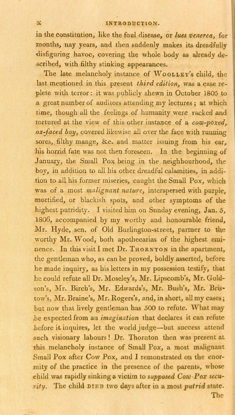 in the constitution, like the foul disease, or Ims t)enerea, for months, nay years, and then suddenly makes its dreadfully •disfiguring havoc, covering the whole body as already de- scribed, with filthy stinking appearances. The late melancholy instance of Woolley’s child, the last mentioned in this present third edition, was a case re- plete with terror: it was publicly shewn in October 1805 to a great number of auditors attending my lectures ; at which time, though all the feelings of humanity were racked and tortured at the view of this other instance of a cow-poxed, ox-faced hoy, covered likewise all over the face with running sores,.filthy mange, &c. and matter issuing from his ear, his horrid fate was not then foreseen. In the beginning of Jauiuary, the Small Pox being in the neighbourhood, the boy, in addition to all his other dreadful calamities, in addi- tion to all his former miseries, caught the Small Pox, which was of a most malignant nature, interspersed wth purple, •mortified, or blackish spots, and other symptoms of the highest putridity. I visited him on Sunday evening, Jan. 5, 1806, accomjianied by my worthy and honourable friend, Mr. Hyde, sen. of Old Burlington-street, partner to the worthy Mr. Wood, both apotliecarias of the highest emi- nence. In this visit 1 met Dr. Thornton in the apartment, the gentleman who, as can be proved, boldly asserted, before he made inquiry, as his letters in my possession testify, that he could refute all Dr. Moseley’s, Mr. Lipscomb’s, Mr. Gold- son’s, Mr. Birch’s, Mr. Edwards’s, Mr. Bush’s, Mr. Bris- tow’s, Mr. Braine’s, Mr. Rogers’s, and, in short, all my cases; but now that lively gentleman has 500 to refute. What may :be expected from an imagination that declares it can refute before it inquires, let the world judge—but success attend such visionary labours! Dr. Thornton then was present at this melancholy instance of Small Pox, a most malignant Email Pox after Cow Pox, and I remonstrated on the enor- mity of the practice in the presence of the parents, whose child was rapidly sinking a victim to supposed Con) Pox secu- rity. The child died two daj's after in a mos,tputrid state. The