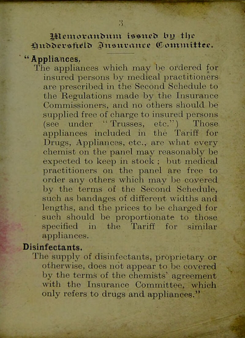 ItU'uuu-intimm iaaitfb by tJji! imbtu-i-sfu'iri ?ni9uvuuic (&t>%nn\fttee. Appliances. The appliances which may be oi'dered for insured persons by medical practitioners arc prescribed in the Second Schedule to the Regulations made by the Insurance Commissioners, and no others should lie supplied free of charge to insured persons (see under Trusses, etc.) Those appliances included in the Tariff for Drugs, Appliances, etc., arc what every chemist on the panel may reasonably be expected to keep in stock ; but medical practitioners on the panel are free to order any others which may lie covered by the terms of the Second Schedule, such as lumdages of different widths and lengths, and the prices to be charged for ' such should be proportionate to those specified in the Tariff for similar appliances. Disinfectants. The supply of disinfectants, proprietary or otherwise, does not appear to be covered by the terms of the chemists' agreement with the Lnsurance Committee, which only refers to drugs and appliances.