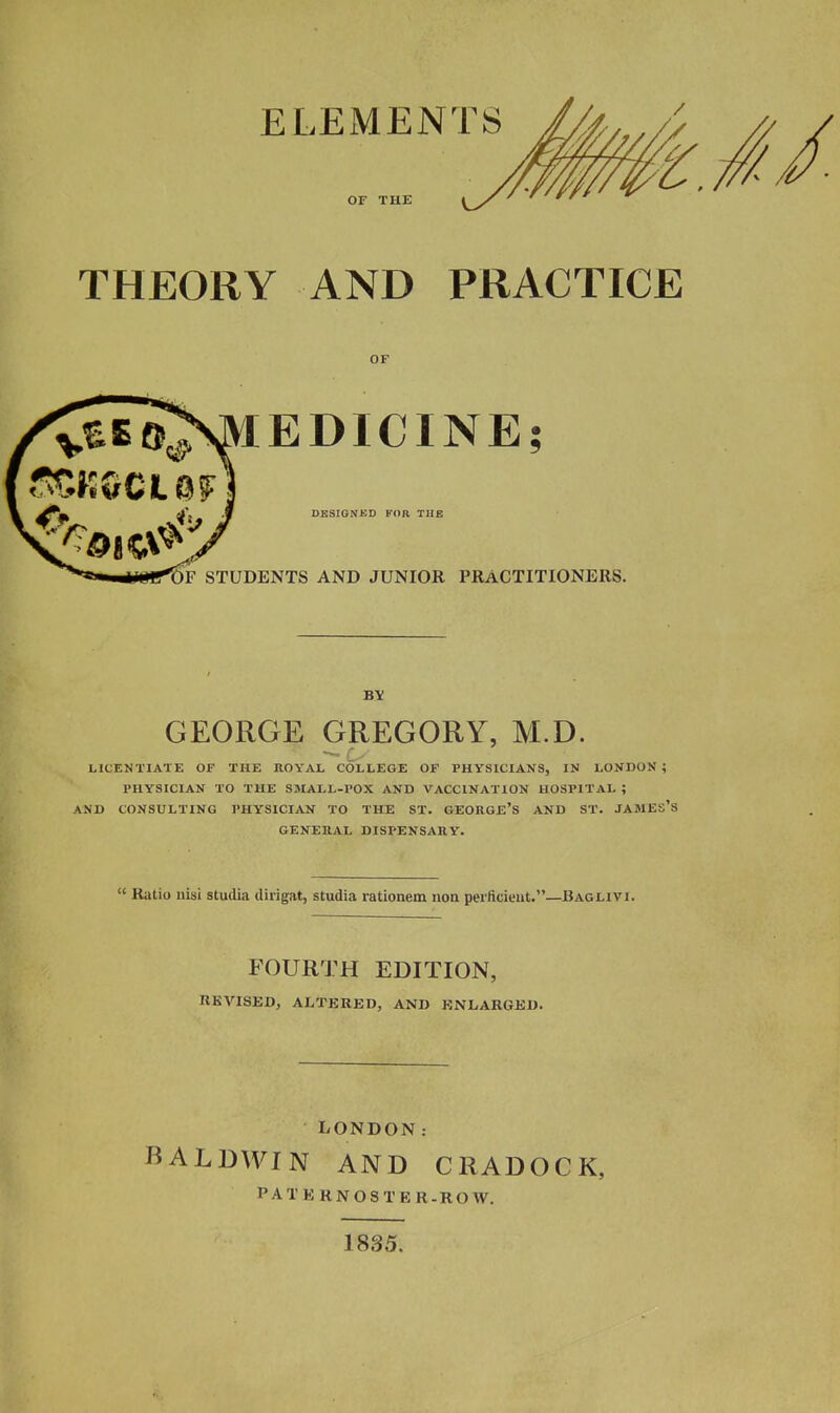 ELEMENTS OF THK THEORY AND PRACTICE OF lEDICINE; DESIGNED FOR THE DF STUDENTS AND JUNIOR PRACTITIONERS. GEORGE GREGORY, M.D. LICENTIATE OF THE ROYAL COLLEGE OF PHYSICIANS, IN LONDON ; PHYSICIAN TO THE SMALL-POX AND VACCINATION HOSPITAL ; AND CONSULTING PHYSICIAN TO THE ST. GEORGE'S AND ST. JAMES'S GENERAL DISPENSARY.  Ratio iiisi studia dirigat, studia rationem uon peificieut.—Baglivi. FOURTH EDITION, REVISED, ALTERED, AND ENLARGED. LONDON: BALDWIN AND CRADOCK, PATERNOSTER.ROW. 1835.