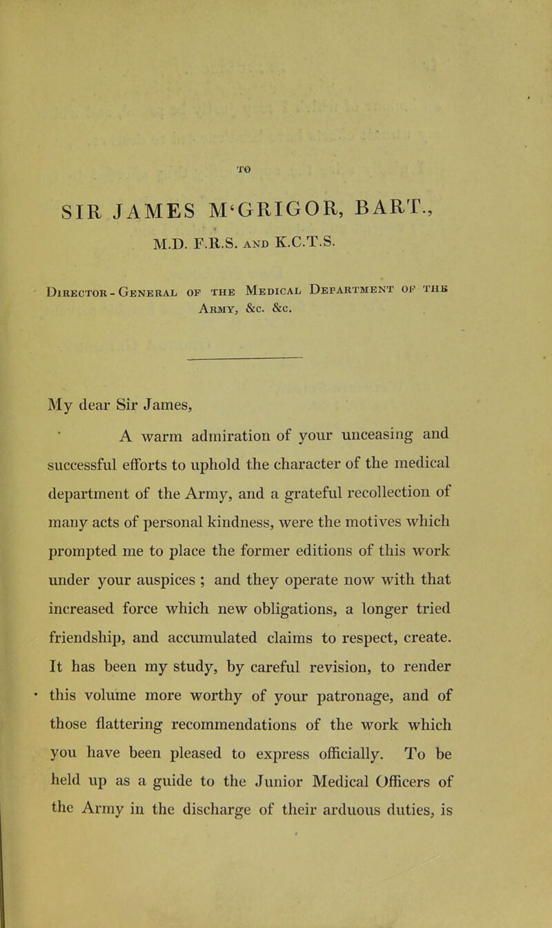 TO SIR JAMES M'GRIGOR, BART., M.D. F.R.S. AND K.C.T.S. Director - General op the Medical Department of the ArmYj &c. &c. My dear Sir James, A warm admiration of your unceasing and successful efforts to uphold the character of the medical department of the Army, and a grateful recollection of many acts of personal kindness, were the motives which prompted me to place the former editions of this work under your auspices ; and they operate now with that increased force which new obligations, a longer tried friendship, and accumulated claims to respect, create. It has been my study, by careful revision, to render • this volume more worthy of your patronage, and of those flattering recommendations of the work which you have been pleased to express officially. To be held up as a guide to the Junior Medical Officers of the Army in the discharge of their arduous duties, is