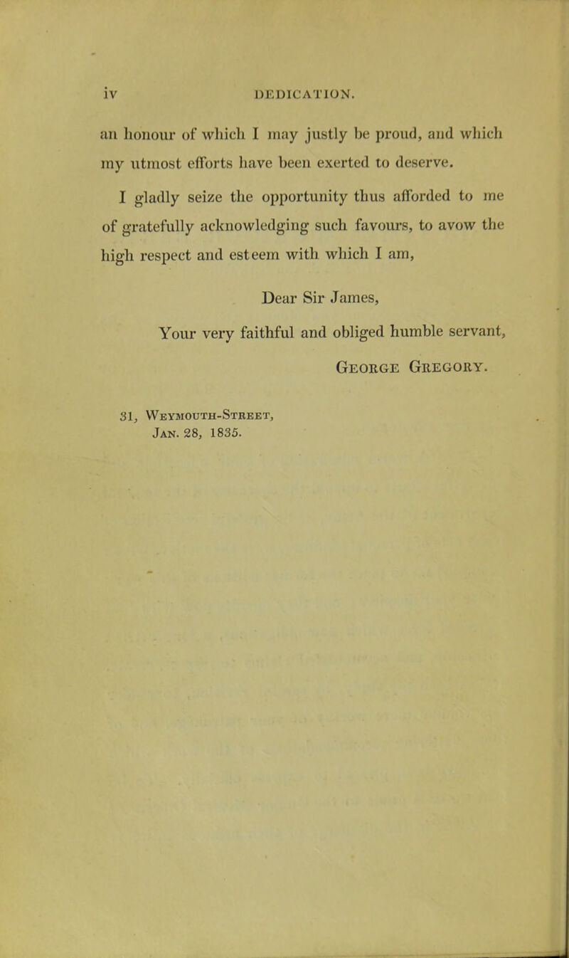 an honour of which I may justly be proud, and wliich my utmost efforts have been exerted to deserve. I gladly seize the opportunity thus afforded to me of gratefully acknowledging such favours, to avow the high respect and esteem with which I am. Dear Sir James, Your very faithful and obliged humble servant, George Gregory. 31, Weymouth-Street, Jan. 28, 1835.