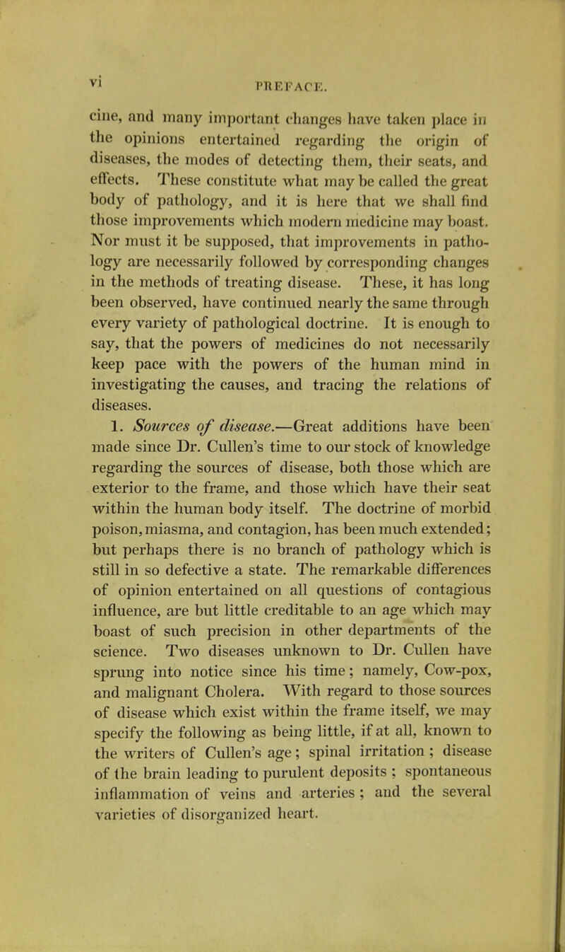 I'll EF ACE. cine, and many important changes have taken i)lace in the opinions entertained regarding tlie origin of diseases, the modes of detecting them, their seats, and effects. These constitute what may be called the great body of pathology, and it is here that we shall find those improvements which modern medicine may boast. Nor must it be supposed, that improvements in patho- logy are necessarily followed by corresponding changes in the methods of treating disease. These, it has long been observed, have continued nearly the same through every variety of pathological doctrine. It is enough to say, that the powers of medicines do not necessarily keep pace with the powers of the human mind in investigating the causes, and tracing the relations of diseases. 1. Sources of disease.—Great additions have been made since Dr. Cullen's time to our stock of knowledge regarding the sources of disease, both those which are exterior to the frame, and those which have their seat within the human body itself. The doctrine of morbid poison, miasma, and contagion, has been much extended; but perhaps there is no branch of pathology which is still in so defective a state. The remarkable differences of opinion entertained on all questions of contagious influence, are but little creditable to an age which may boast of such precision in other departments of the science. Two diseases unknown to Dr. Cullen have sprung into notice since his time; namely, Cow-pox, and malignant Cholera. With regard to those sources of disease which exist within the frame itself, we may specify the following as being little, if at all, known to the writers of Cullen's age; spinal irritation; disease of the brain leading to purulent deposits ; spontaneous inflammation of veins and arteries ; and the several varieties of disorganized heart.