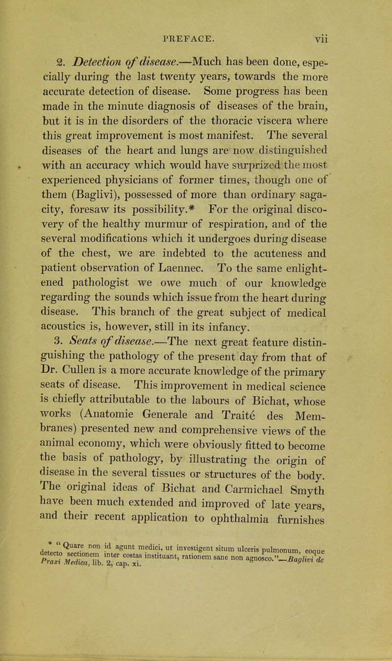 2. Detection of disease.—Much has been done, espe- cially during the last twenty years, towards the more accurate detection of disease. Some progress has been made in the minute diagnosis of diseases of the brain, but it is in the disorders of the thoracic viscera where this great improvement is most manifest. The several diseases of the heart and lungs are now distinguished with an accuracy which would have surprized the most experienced physicians of former times, though one of them (Baglivi), possessed of more than ordinary saga- city, foresaw its possibility.* For the original disco- very of the healthy murmur of respiration, and of the several modifications which it undergoes during disease of the chest, we are indebted to the acuteness and patient observation of Laennec. To the same enlight- ened pathologist we owe much of our knowledge regarding the sounds which issue from the heart during disease. This branch of the great subject of medical acoustics is, however, still in its infancy. 3. Seats of disease.—The next great feature distin- guishing the pathology of the present day from that of Dr. CuUen is a more accurate knowledge of the primary seats of disease. This improvement in medical science is chiefly attributable to the labours of Bichat, whose works (Anatomic Generale and Traite des Mem- branes) presented new and comprehensive views of the animal economy, which were obviously fitted to become the basis of pathology, by illustrating the origin of disease in the several tissues or structures of the body. The original ideas of Bichat and Carmichael Smyth have been much extended and improved of late years, and their recent application to ophthalmia furnishes detecloHl^oLT investigent situm ulceris pulmonum, eoque