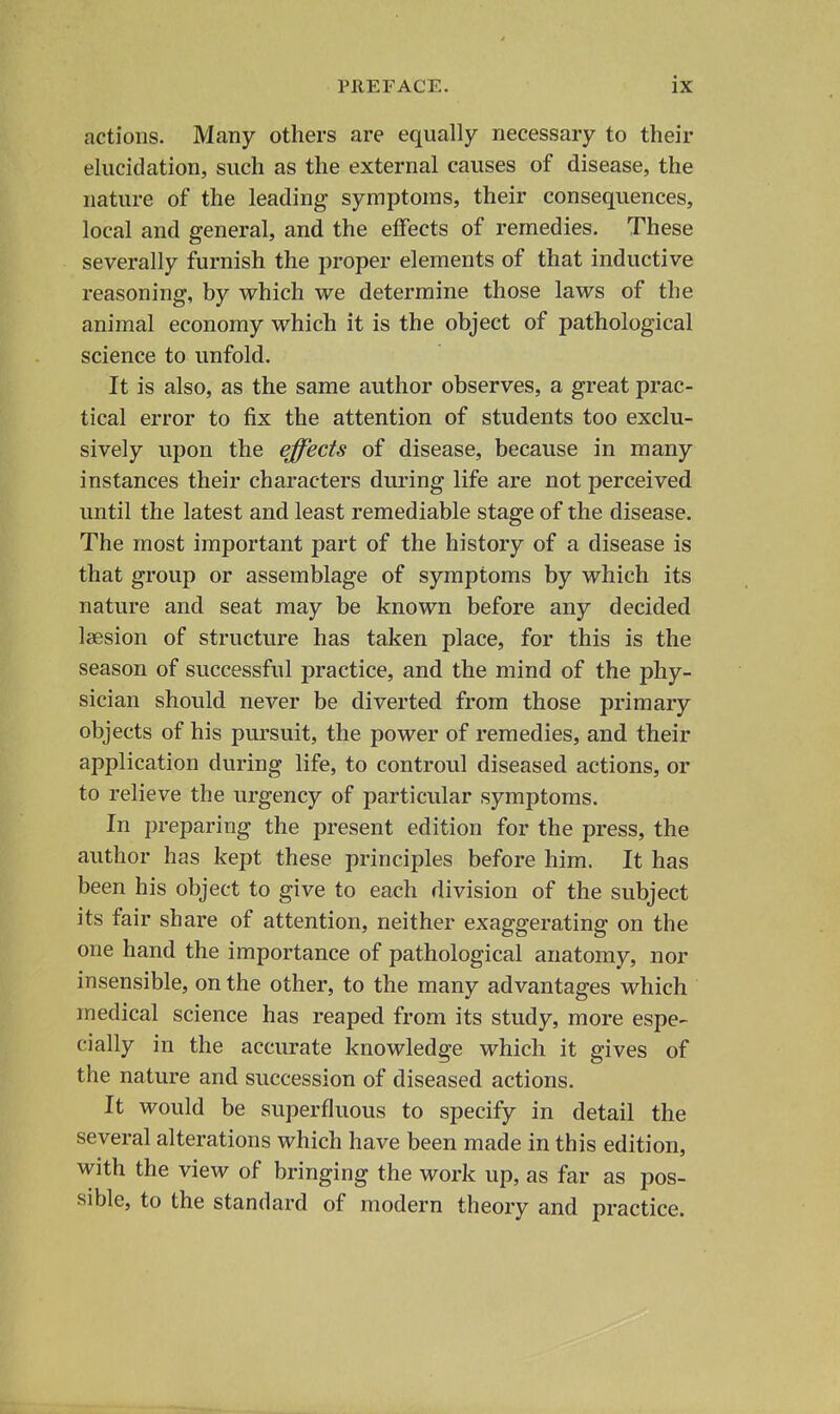 actions. Many others are equally necessary to their elucidation, such as the external causes of disease, the nature of the leading symptoms, their consequences, local and general, and the effects of remedies. These severally furnish the proper elements of that inductive reasoning, by which we determine those laws of the animal economy which it is the object of pathological science to unfold. It is also, as the same author observes, a great prac- tical error to fix the attention of students too exclu- sively upon the effects of disease, because in many instances their characters during life are not perceived until the latest and least remediable stage of the disease. The most important part of the history of a disease is that group or assemblage of symptoms by which its nature and seat may be known before any decided laesion of structure has taken place, for this is the season of successful practice, and the mind of the phy- sician should never be diverted from those primary objects of his pursuit, the power of remedies, and their application during life, to controul diseased actions, or to relieve the urgency of particular symptoms. In preparing the present edition for the press, the author has kept these principles before him. It has been his object to give to each division of the subject its fair share of attention, neither exaggerating on the one hand the importance of pathological anatomy, nor insensible, on the other, to the many advantages which medical science has reaped from its study, more espe- cially in the accurate knowledge which it gives of the nature and succession of diseased actions. It would be superfluous to specify in detail the several alterations which have been made in this edition, with the view of bringing the work up, as far as pos- sible, to the standard of modern theory and practice.