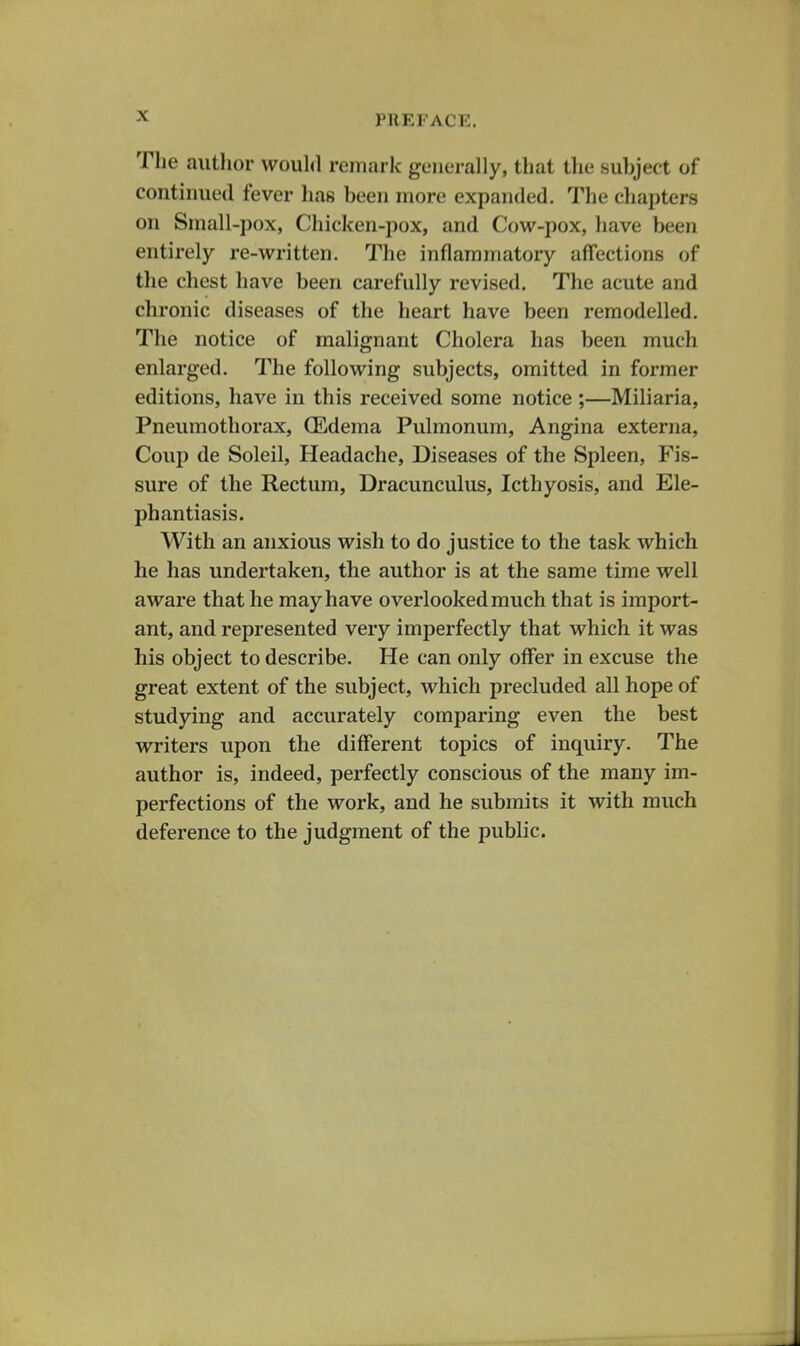 The author would remark generally, that the suhject of continued fever lias been more expanded. The chapters on Small-pox, Chicken-pox, and Cow-pox, have been entirely re-written. The inflammatory affections of the chest have been carefully revised. The acute and chronic diseases of the heart have been remodelled. The notice of malignant Cholera has been much enlarged. The following subjects, omitted in former editions, liave in this received some notice ;—Miliaria, Pneumothorax, (Edema Pulmonum, Angina externa. Coup de Soleil, Headache, Diseases of the Spleen, Fis- sure of the Rectum, Dracunculus, Icthyosis, and Ele- phantiasis. With an anxious wish to do justice to the task which he has undertaken, the author is at the same time well aware that he may have overlooked much that is import- ant, and represented very imperfectly that which it was his object to describe. He can only offer in excuse the great extent of the subject, which precluded all hope of studying and accurately comparing even the best writers upon the different topics of inquiry. The author is, indeed, perfectly conscious of the many im- perfections of the work, and he submits it with much deference to the judgment of the public.