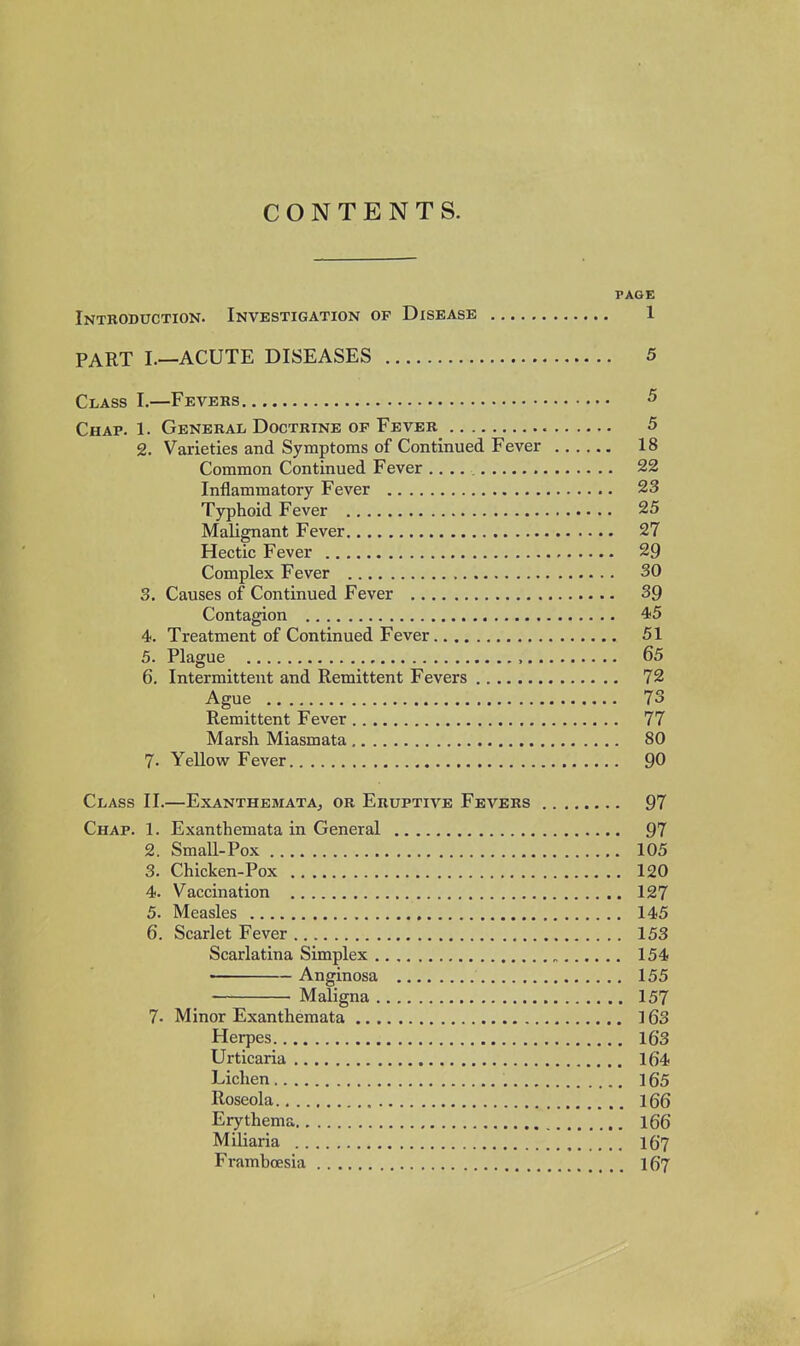 PAGE Introduction. Investigation op Disease 1 PART I.—ACUTE DISEASES 5 Class I.—Fevers 5 Chap. 1. General Doctrine op Fever 5 2, Varieties and Symptoms of Continued Fever 18 Common Continued Fever 22 Inflammatory Fever 23 Typhoid Fever 25 Malignant Fever 27 Hectic Fever 29 Complex Fever 30 S. Causes of Continued Fever 39 Contagion 4<5 4. Treatment of Continued Fever 51 5. Plague , 65 6. Intermittent and Remittent Fevers 72 Ague 73 Remittent Fever 77 Marsh Miasmata 80 7. Yellow Fever 90 Class II.—Exanthemata, or Eruptive Fevers 97 Chap. 1. Exanthemata in General 97 2. Small-Pox 105 3. Chicken-Pox 120 4. Vaccination 127 5. Measles 145 6. Scarlet Fever 153 Scarlatina Simplex 154 • Anginosa 155 Maligna 157 7. Minor Exanthemata 163 Herpes 16'3 Urticaria 164 Lichen 165 Roseola 166 Erythema 166 Miliaria I67 Frambcesia I67