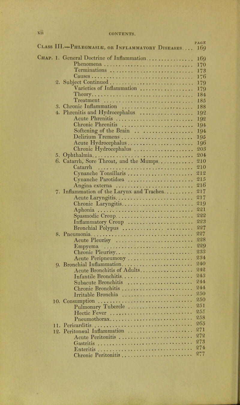 CONTENTS. Class III.—PHLEOMAsiiE, or Inflammatory Disrasrs. ... Uig CiiAP. 1. General Doctrine of Inflammation Ifig Phenomena I70 Terminations 173 Causes 176' 2. Subject Continued 179 Varieties of Inflammation 179 Theory 184 Treatment 185 3. Chronic Inflammation J 88 4. Phrenitis and Hydrocephalus 192 Acute Phrenitis 192 Chronic Phrenitis I94 Softening of the Brain ig4 Delirium Tremens 195 Acute Hydrocephalus 196 Chronic Hydrocephalus 203 5. Ophthalmia.. .' 204 6. Catarrh, Sore Throat, and the Mumps 210 Catarrh 210 Cynanche Tonsillaris 212 Cynanche Parotidoea 215 Angina externa 2l6 7. Inflammation of the Larynx and Trachea 217 Acute Laryngitis 217 Chronic Laryngitis. 219 Aphonia 221 Spasmodic Croup 222 Inflammatory Croup 223 Bronchial Polypus 227 8. Pneumonia 227 Acute Pleurisy 228 Empyema 229 Chronic Pleurisy 233 Acute Peripneumony 234 9. Bronchial Inflammation 240 Acute Bronchitis of Adults 242 Infantile Bronchitis 243 Subacute Bronchitis 244 Chronic Bronchitis 244 Irritable Bronchia 250 10. Consumption 250 Pulmonary Tubercle 251 Hectic Fever 255 Pneumothorax 258 11. Pericarditis 12. Peritonccal Inflammation 271 Acute Peritonitis 272 Gastritis ^^ Enteritis , ^74 Chronic Peritonitis 277