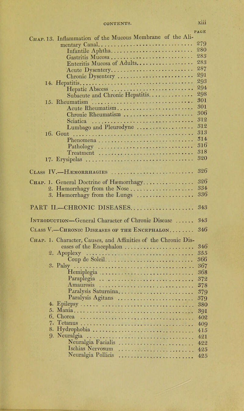 PAGE Chap. 13. Inflammation of the Mucous Membrane of the Ali- mentary Canal 279 Infantile Aphtha 280 Gastritis Mucosa 283 Enteritis Mucosa of Adults 283 Acute Dysentery 287 Chronic Dysentery 291 14. Hepatitis • • • 293 Hepatic Abscess 294 Subacute and Chronic Hepatitis 298 15. Rheumatism Acute Rheumatism 301 Chronic Rheumatism 306 Sciatica 312 Lumbago and Pleurodyne 312 16. Gout 313 Phenomena 314 Pathology 316 Treatment 318 17- Erysipelas 320 Class IV.—H^mokrhagies 326 Chap. 1. General Doctrine of Haemorrhagy 326 2. Haemorrhagy from the Nose 334 3. Hsemorrhagy from the Lungs 336 PART II.—CHRONIC DISEASES 343 Introduction—General Character of Chronic Disease 343 Class V.—Chronic Diseases op the Encephalon 346 Chap. 1. Character, Causes, and Affinities of the Chronic Dis- eases of the Encephalon , 346 2. Apoplexy 3.5.5 Coup de Soleil 366 3. Palsy 367 Hemiplegia 368 Paraplegia .. 372 Amaurosis 378 Paralysis Satumina 379 Paralysis Agitans 379 4. Epilepsy 380 5. Mania 3^1 6. Chorea 402 7. Tetanus 409 8. Hydrophobia 415 9. Neuralgia 421 Neuralgia Facialis 422 Ischias Nervosum 425 Neuralgia PoUicis 425