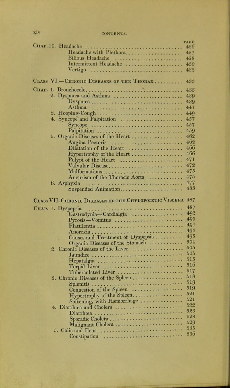 CONTENTS. PAGE Chap. 10. Headache 426 Heudaclio with Plethora 427 Bilious Headache 428 Intermittent Headache 430 Vertigo 432 Class VI—Chronic Diseases of the Thorax 433 Chap. 1. Bronchocele 433 2. Dyspnoea and Asthma , 439 Dyspnoea 439 Asthma 441 3. Hooping-Cough 449 4. Syncope and Palpitation 457 Syncope 457 Palpitation 459 5. Organic Diseases of the Heart 462 Angina Pectoris 462 Dilatation of the Heart 466 Hypertrophy of the Heart 466 Polypi of the Heart 471 Valvular Disease 472 Malformations 475 Aneurism of the Thoracic Aorta 475 6. Asphyxia 477 Suspended Animation 483 Class VII. Chronic Diseases of the Chylopoietic Viscera 487 Chap. 1. Dyspepsia ^^7 Gastrodynia—Cardialgia 492 Pyrosis—Vomitus 493 Flatulentia 494 Anorexia '^94 Causes and Treatment of Dyspepsia 495 Organic Diseases of the Stomach 504 2. Chronic Diseases of the Liver 505 Jaundice Hepatalgia ■^^^ Torpid Liver ^-^6 Tuberculated Liver 517 3. Chronic Diseases of the Spleen 518 Splenitis Congestion of the Spleen 519 Hypertrophy of the Spleen 521 Softening, with Hjemorrhage 521 4. Diarrhoea and Cholera Diarrhoea Sporadic Cholera Malignant Cholera 5. Colic and Ileus f. Constipation