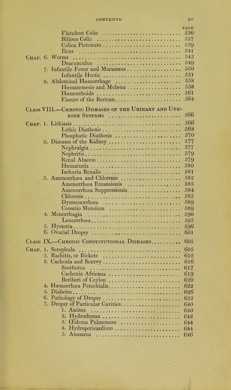 PAGE Flatulent Colic 536 Bilious Colic 537 Colica Pictonum 539 Ileus 541 Chap. 6. Worms 543 Dracunculus 549 7. Infantile Fever and Marasmus 550 Infantile Hectic 551 8. Abdominal Haemorrhage 558 Heematemesis and Melsena 558 Haemorrhoids 56l Fissure of the Rectum 564 Class VIII.—Chronic Diseases of the Urinary and Ute- rine Systems 566 Chap. 1. Lithiasis 566 Lithic Diathesis 568 Phosphatic Diathesis 570 2. Diseases of the Kidney 577 Nephralgia 577 Nephritis 579 Renal Abscess , 579 Haematuria 580 Ischuria Renalis 581 3. Amenorrhoea and Chlorosis 582 Amenorrhoea Emansionis 583 Amenorrhoea Suppressionis 584 Chlorosis 585 Dysmenorrhoea 589 Cessatio Mensium 589 4. Menorrhagia 590 Leucorrhoea 595 5. Hysteria 596 6. Ovarial Dropsy 601 Class IX.—Chronic Constitutional Diseases 605 Chap. 1. Scrophula 605 2. Rachitis, or Rickets 612 3. Cachexia and Scurvy 6l6 Scorbutus 617 Cachexia Africana 619 Beriberi of Ceylon , 620 4. Haemorrhoea Petechialis 622 5. Diabetes../. 626 6. Pathology of Dropsy , 632 7. Dropsy of Particular Cavities 640 1. Ascites 640 2. Hydrothorax 642 3. CEdema Pulmonum 644 4. Hydropericardium , 644 5. Anasarca 646