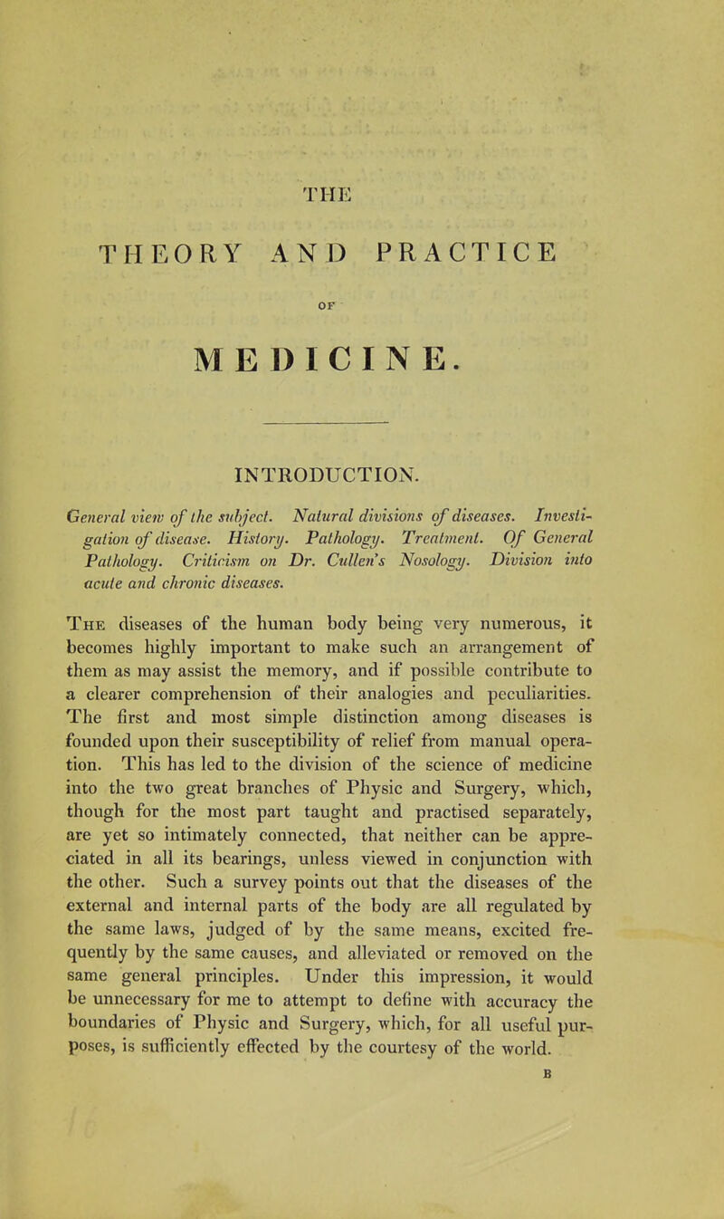 THE THEORY AND PRACTICE OF MEDICINE. INTRODUCTION. General view of the subject. Natural divisions of diseases. Investi- gation of disease. History. Pathology. Treatment. Of General Patliolosy. Criticism on Dr. Cullens Nosology. Division into acute and chronic diseases. The diseases of the human body being very numerous, it becomes highly important to make such an arrangement of them as may assist the memory, and if possible contribute to a clearer comprehension of their analogies and peculiarities. The first and most simple distinction among diseases is founded upon their susceptibility of relief from manual opera- tion. This has led to the division of the science of medicine into the two great branches of Physic and Surgery, which, though for the most part taught and practised separately, are yet so intimately connected, that neither can be appre- ciated in all its bearings, unless viewed in conjunction with the other. Such a survey points out that the diseases of the external and internal parts of the body are all regulated by the same laws, judged of by the same means, excited fre- quently by the same causes, and alleviated or removed on the same general principles. Under this impression, it would be unnecessary for me to attempt to define with accuracy the boundaries of Physic and Surgery, which, for all useful pur- poses, is sufficiently effected by the courtesy of the world. B