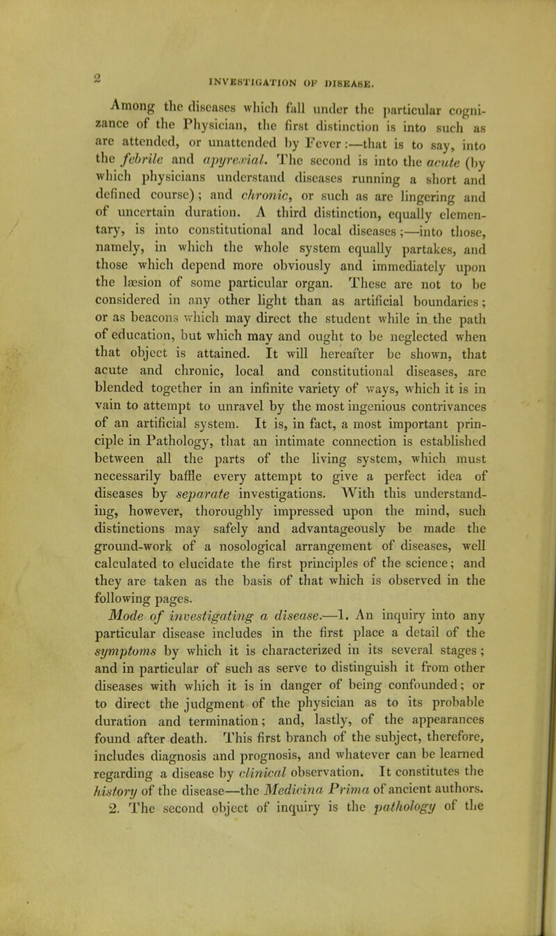 * INVESTIGATION OF DISEASE. Among the diseases which fall under the j)articular cogni- zance of the Physician, the first distinction is into such as are attended, or unattended by Fever:—that is to say, into the febrile and opyre.viaL The second is into the aaite (by which physicians understand diseases running a short and defined course); and chronic, or such as are lingering and of uncertain duration. A third distinction, equally elemen- tary, is into constitutional and local diseases;—into those, namely, in which the whole system equally partakes, and those which depend more obviously and immediately upon the lajsion of some particular organ. These are not to be considered in any other light than as artificial boundaries; or as beacons which may direct the student while in the path of education, but which may and ought to be neglected when that object is attained. It will hereafter be shown, that acute and chronic, local and constitutional diseases, are blended together in an infinite variety of ways, which it is in vain to attempt to unravel by the most ingenious contrivances of an artificial system. It is, in fact, a most important prin- ciple in Pathology, that an intimate connection is established between all the parts of the living system, which must necessarily baffle every attempt to give a perfect idea of diseases by separate investigations. With this understand- ing, however, thoroughly impressed upon the mind, such distinctions may safely and advantageously be made the ground-work of a nosological arrangement of diseases, well calculated to elucidate the first principles of the science; and they are taken as the basis of that which is observed in the following pages. Mode of investigating a disease.—1. An inquiry into any particular disease includes in the first place a detail of the symptoms by which it is characterized in its several stages; and in particular of such as serve to distinguish it from other diseases with which it is in danger of being confounded; or to direct the judgment of the physician as to its probable duration and termination; and, lastly, of the appearances found after death. This first branch of the subject, therefore, includes diagnosis and prognosis, and whatever can be learned regarding a disease by clinical observation. It constitutes the history of the disease—the Medicina Prima of ancient authors.