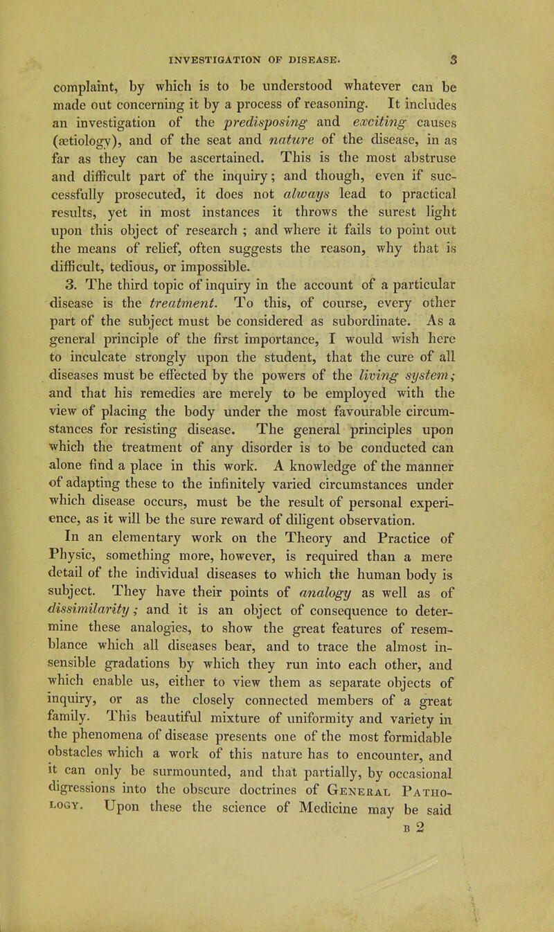 complaint, by which is to be understood whatever can be made out concerning it by a process of reasoning. It includes an investigation of the predisposing and exciting causes (fetiology), and of the seat and nature of the disease, in as far as they can be ascertained. This is the most abstruse and difficult part of the inquiry; and though, even if suc- cessfully prosecuted, it does not always lead to practical results, yet in most instances it throws the surest light upon this object of research ; and where it fails to point out the means of relief, often suggests the reason, why that is difficult, tedious, or impossible. 3. The third topic of inquiry in the account of a particular disease is the treatment. To this, of course, every other part of the subject must be considered as subordinate. As a general principle of the first importance, I would wish here to inculcate strongly upon the student, that the cure of all diseases must be effected by the powers of the living system; and that his remedies are merely to be employed with the view of placing the body under the most favourable circum- stances for resisting disease. The general principles upon which the treatment of any disorder is to be conducted can alone find a place in this work. A knowledge of the manner of adapting these to the infinitely varied circumstances under which disease occurs, must be the result of personal experi- ence, as it will be the sure reward of diligent observation. In an elementary work on the Theory and Practice of Physic, something more, however, is required than a mere detail of the individual diseases to which the human body is subject. They have their points of analogy as well as of dissimilarity; and it is an object of consequence to deter- mine these analogies, to show the great features of resem- blance which all diseases bear, and to trace the almost in- sensible gradations by which they run into each other, and which enable us, either to view them as separate objects of inquiry, or as the closely connected members of a great family. This beautiful mixture of uniformity and variety in the phenomena of disease presents one of the most formidable obstacles which a work of this nature has to encounter, and it can only be surmounted, and that partially, by occasional digressions into the obscure doctrines of General Patho- logy. Upon these the science of Medicine may be said B 2