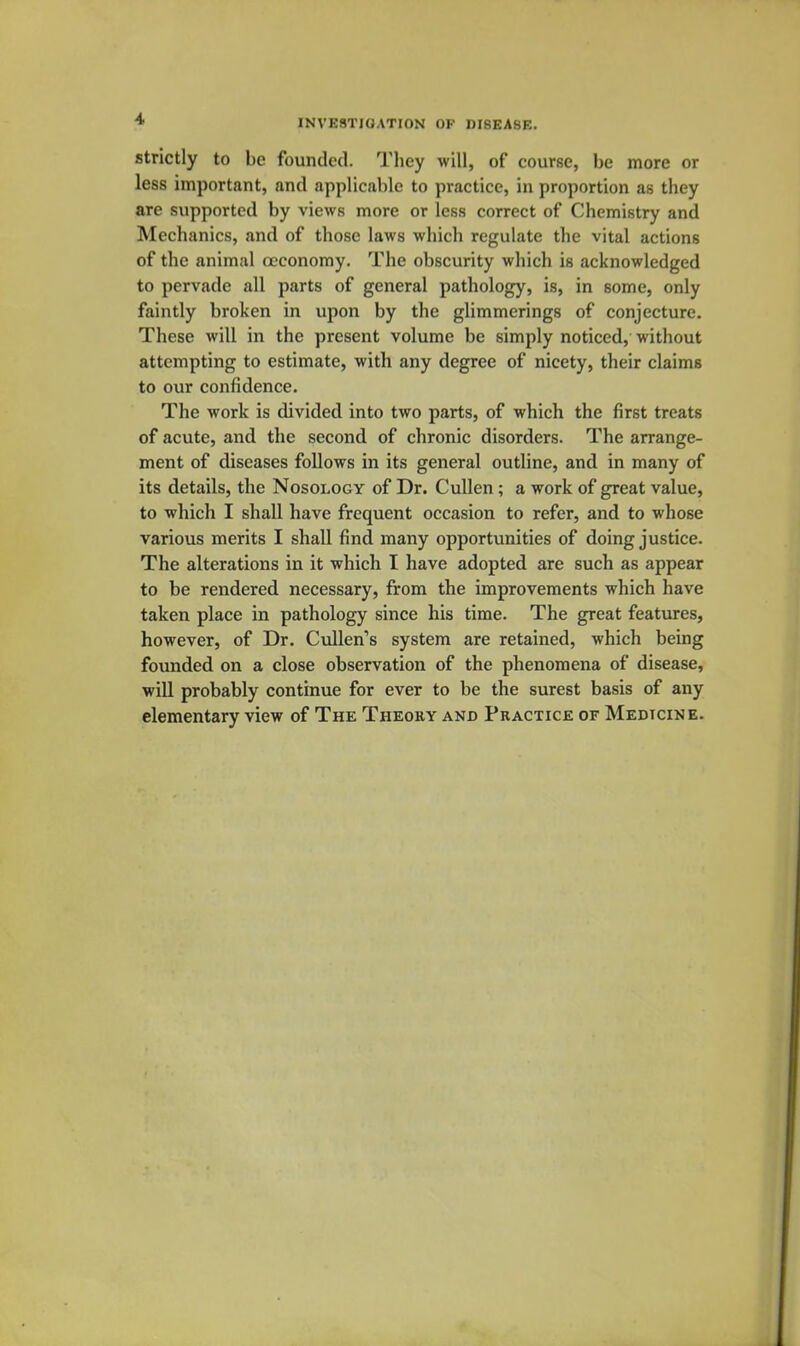 Strictly to be founded. Tliey will, of course, be more or less important, and applicable to practice, in proportion as they are supported by views more or less correct of Chemistry and Mechanics, and of those laws which regulate the vital actions of the animal occonomy. The obscurity which is acknowledged to pervade all parts of general pathology, is, in some, only faintly broken in upon by the glimmerings of conjecture. These will in the present volume be simply noticed, without attempting to estimate, with any degree of nicety, their claims to our confidence. The work is divided into two parts, of which the first treats of acute, and the second of chronic disorders. The arrange- ment of diseases follows in its general outline, and in many of its details, the Nosology of Dr. Cullen; a work of great value, to which I shall have frequent occasion to refer, and to whose various merits I shall find many opportunities of doing justice. The alterations in it which I have adopted are such as appear to be rendered necessary, from the improvements which have taken place in pathology since his time. The great features, however, of Dr. Cullen's system are retained, which being founded on a close observation of the phenomena of disease, will probably continue for ever to be the surest basis of any elementary view of The Theoky and Practice of Medicine.