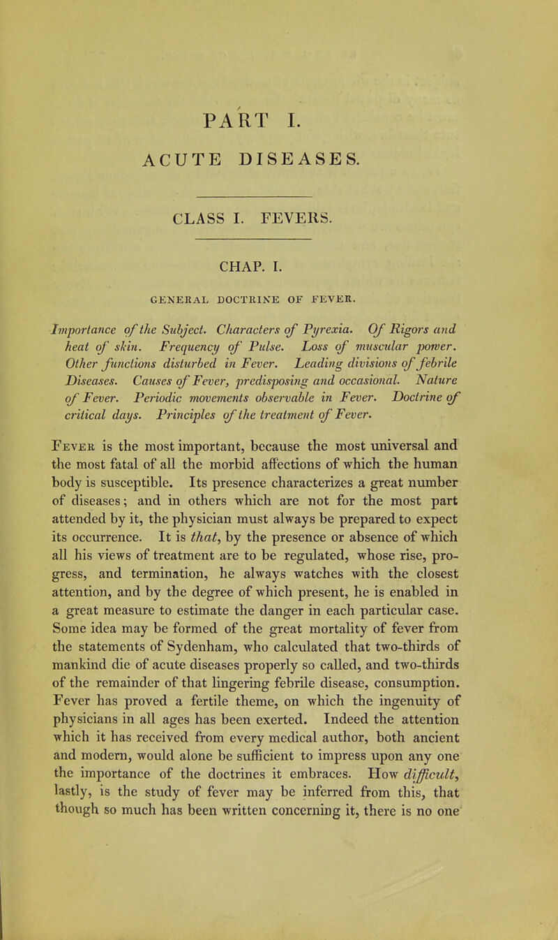 PART 1. ACUTE DISEASES. CLASS I. FEVERS. CHAP. I. GENERAL DOCTEIKE OF EEVER. Iiiiportance of the Subject. Characters of Pyrexia. Of Rigors and heat of' skin. Frequency of' Pulse. Loss of muscular j^orver. Other functions disturbed in Fever. Leading divisions of febrile Diseases. Causes of Fever, predisposing and occasional. Nature of Fever. Periodic movements observable in Fever. Doctrine of critical days. Principles of the treatment of Fever. Fever is the most important, because the most universal and the most fatal of all the morbid affections of which the human body is susceptible. Its presence characterizes a great number of diseases; and in others which are not for the most part attended by it, the physician must always be prepared to expect its occurrence. It is that, by the presence or absence of which all his views of treatment are to be regulated, whose rise, pro- gress, and termination, he always watches with the closest attention, and by the degree of which present, he is enabled in a great measure to estimate the danger in each particular case. Some idea may be formed of the great mortality of fever from the statements of Sydenham, who calculated that two-thirds of mankind die of acute diseases properly so called, and two-thirds of the remainder of that lingering febrile disease, consumption. Fever has proved a fertile theme, on which the ingenuity of physicians in all ages has been exerted. Indeed the attention which it has received from every medical author, both ancient and modem, would alone be sufficient to impress upon any one the importance of the doctrines it embraces. How difficult, lastly, is the study of fever may be inferred from this, that though so much has been written concerning it, there is no one