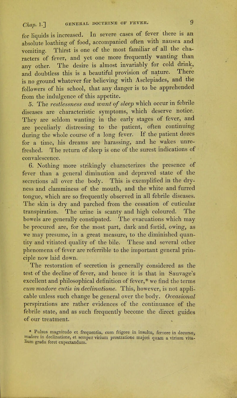 for liquids is increased. In severe cases of fever there is an absolute loathing of food, accompanied often with nausea and vomiting. Thirst is one of the most familiar of all the cha- racters of fever, and yet one more frequently wanting than any other. The desire is almost invariably for cold drink, and doubtless this is a beautiful provision of nature. There is no ground whatever for believing with Asclepiades, and the followers of his school, that any danger is to be apprehended from the indulgence of this appetite. 5. The restlessness and want of sleep which occur in febrile diseases are characteristic symptoms, which deserve notice. They are seldom wanting in the early stages of fever, and are peculiarly distressing to the patient, often continuing during the whole course of a long fever. If the patient dozes for a time, his dreams are harassing, and he wakes unre- freshed. The return of sleep is one of the surest indications of convalescence. 6. Nothing more strikingly characterizes the presence of fever than a general diminution and depraved state of the secretions all over the body. This is exemplified in the dry- ness and clamminess of the mouth, and the white and furred tongue, which are so frequently observed in all febrile diseases. The skin is dry and parched from the cessation of cuticular transpiration. The urine is scanty and high coloured. The bowels are generally constipated. The evacuations which may be procured are, for the most part, dark and foetid, owing, as we may presume, in a great measure, to the diminished quan- tity and vitiated quality of the bile. These and several other phenomena of fever are referrible to the important general prin- ciple now laid down. The restoration of secretion is generally considered as the test of the decline of fever, and hence it is that in Sauvage's excellent and philosophical definition of fever,* we find the terms cum madore cutis in declinatione. This, however, is not appli- cable unless such change be general over the body. Occasional perspirations are rather evidences of the contintiance of the febrile state, and as such frequently become the direct guides of our treatment. * Pulsus magnifudo ct frequentia, cum frigore in insultu, fervore in decursu, tnadorc in declinatione, et semper virium prostratione majori t][uam a virium vita- lium gradu foret expectandum.