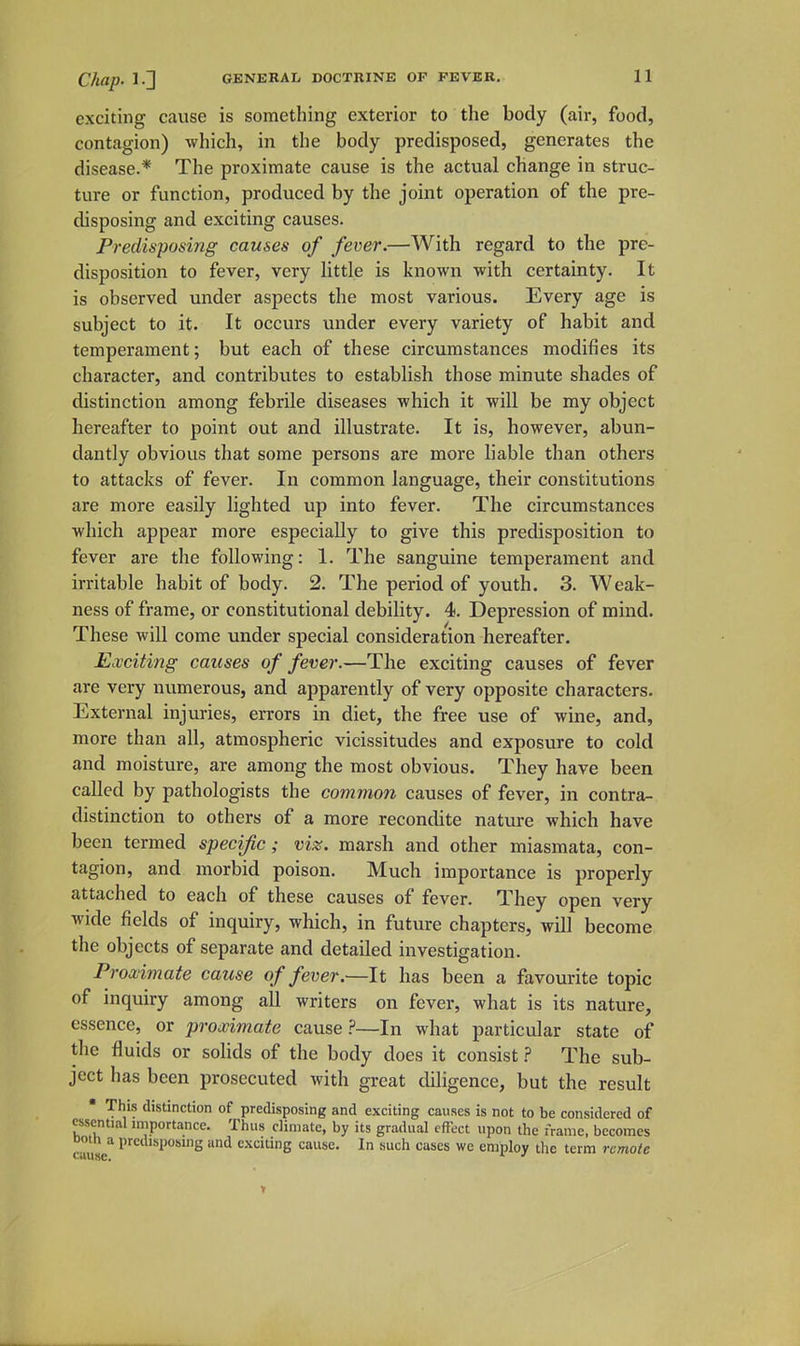 exciting cause is something exterior to the body (air, food, contagion) which, in the body predisposed, generates the disease.* The proximate cause is the actual change in struc- ture or function, produced by the joint operation of the pre- disposing and exciting causes. Predisposing causes of fever.—With regard to the pre- disposition to fever, very little is known with certainty. It is observed under aspects the most various. Every age is subject to it. It occurs under every variety of habit and temperament; but each of these circumstances modifies its character, and contributes to establish those minute shades of distinction among febrile diseases which it will be my object hereafter to point out and illustrate. It is, however, abun- dantly obvious that some persons are more liable than others to attacks of fever. In common language, their constitutions are more easily lighted up into fever. The circumstances which appear more especially to give this predisposition to fever are the following: 1. The sanguine temperament and irritable habit of body. 2. The period of youth. 3. Weak- ness of frame, or constitutional debility. 4. Depression of mind. These will come under special consideration hereafter. Exciting causes of fever.—The exciting causes of fever are very numerous, and apparently of very opposite characters. External injuries, errors in diet, the free use of wine, and, more than all, atmospheric vicissitudes and exposure to cold and moisture, are among the most obvious. They have been called by pathologists the common causes of fever, in contra- distinction to others of a more recondite nature which have been termed specific; viz. marsh and other miasmata, con- tagion, and morbid poison. Much importance is properly attaclied to each of these causes of fever. They open very wide fields of inquiry, which, in future chapters, will become the objects of separate and detailed investigation. Proximate cause of fever.—It has been a favourite topic of inquiry among all writers on fever, what is its nature, essence, or proximate cause?—In what particular state of the fluids or solids of the body does it consist ? The sub- ject has been prosecuted with great diligence, but the result  This distinction of predisposing and exciting causes is not to be considered of essential importance. Thus climate, by its gradual effect upon the frame, becomes Doth a predisposing and e.xciting cause. In such cases we employ tlie term remote