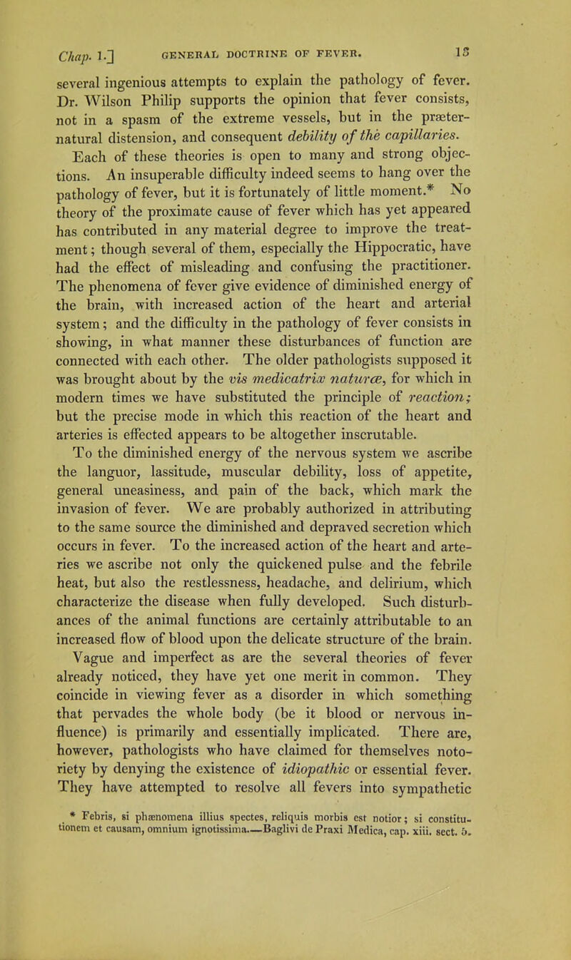 several ingenious attempts to explain the pathology of fever. Dr. Wilson Philip supports the opinion that fever consists, not in a spasm of the extreme vessels, but in the praeter- natural distension, and consequent debility of the capillaries. Each of these theories is open to many and strong objec- tions. An insuperable difficulty indeed seems to hang over the pathology of fever, but it is fortunately of little moment.* No theory of the proximate cause of fever which has yet appeared has contributed in any material degree to improve the treat- ment ; though several of them, especially the Hippocratic, have had the effect of misleading and confusing the practitioner. The phenomena of fever give evidence of diminished energy of the brain, with increased action of the heart and arterial system; and the difficulty in the pathology of fever consists in showing, in what manner these disturbances of function are connected with each other. The older pathologists supposed it was brought about by the vis medicatrix naturce, for which in modern times we have substituted the principle of reaction; but the precise mode in which this reaction of the heart and arteries is effected appears to be altogether inscrutable. To the diminished energy of the nervous system we ascribe the languor, lassitude, muscular debility, loss of appetite, general uneasiness, and pain of the back, which mark the invasion of fever. We are probably authorized in attributing to the same source the diminished and depraved secretion which occurs in fever. To the increased action of the heart and arte- ries we ascribe not only the quickened pulse and the febrile heat, but also the restlessness, headache, and delirium, which characterize the disease when fully developed. Such disturb- ances of the animal functions are certainly attributable to an increased flow of blood upon the delicate structure of the brain. Vague and imperfect as are the several theories of fever already noticed, they have yet one merit in common. They coincide in viewing fever as a disorder in which something that pervades the whole body (be it blood or nervous in- fluence) is primarily and essentially implicated. There are, however, pathologists who have claimed for themselves noto- riety by denying the existence of idiopathic or essential fever. They have attempted to resolve all fevers into sympathetic * Febris, si phsenomena illius spectes, reliquis morbis est notior; si constitu- tionem et causatn, omnium ignotissima.—Baglivi de Praxi Medica, cap. xiii, sect. b.