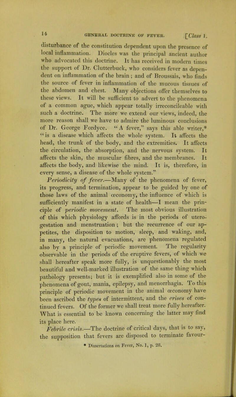 disturbance of the constitution dependent upon the presence of local inflammation. Diodes was the principal ancient author ■who advocated this doctrine. It has received in modern times the support of Dr. Clutterbuck, who considers fever as depen- dent on inflammation of the brain ; and of Ikoussais, who finds the source of fever in inflammation of tlie mucous tissues of the abdomen and chest. Many objections offer themselves to these views. It will be sufficient to advert to the phenomena of a common ague, which appear totally irreconcileable with such a doctrine. The more we extend our views, indeed, the more reason shall we have to admire the luminous conclusions of Dr. George Fordyce. A fever, says this able writer,* is a disease which affects the whole system. It affects the head, the trunk of the body, and the extremities. It affects the circulation, the absorption, and the nervous system. It affects the skin, the muscular fibres, and the membranes. It affects the body, and likewise the mind. It is, therefore, in every sense, a disease of the whole system. Periodicity of fever.—Many of the phenomena of fever, its progress, and termination, appear to be guided by one of those laws of the animal oeconomy, the influence of which is sufficiently manifest in a state of health—I mean the prin- ciple of periodic movement. The most obvious illustration of this which physiology affords is in the periods of utero- gestation and menstruation; but the recvirrence of our ap- petites, the disposition to motion, sleep, and waking, and, in many, the natural evacuations, are phenomena regulated also by a principle of periodic movement. The regularity observable in the periods of the erviptive fevers, of which we shall hereafter speak more fully, is unquestionably the most beautiful and well-marked illustration of the same thing which pathology presents; but it is exemplified also in some of the phenomena of gout, mania, epilepsy, and menorrhagia. To this principle of periodic movement in the animal oeconomy have been ascribed the types of intermittent, and the crises of con- tinued fevers. Of the former we shall treat more fully hereafter. What is essential to be known concerning the latter may find its place here. Febrile crisis.—The doctrine of critical days, that is to say, the supposition that fevers are disposed to terminate favour- • Dissertations on Fever, No. 1, p. 28.